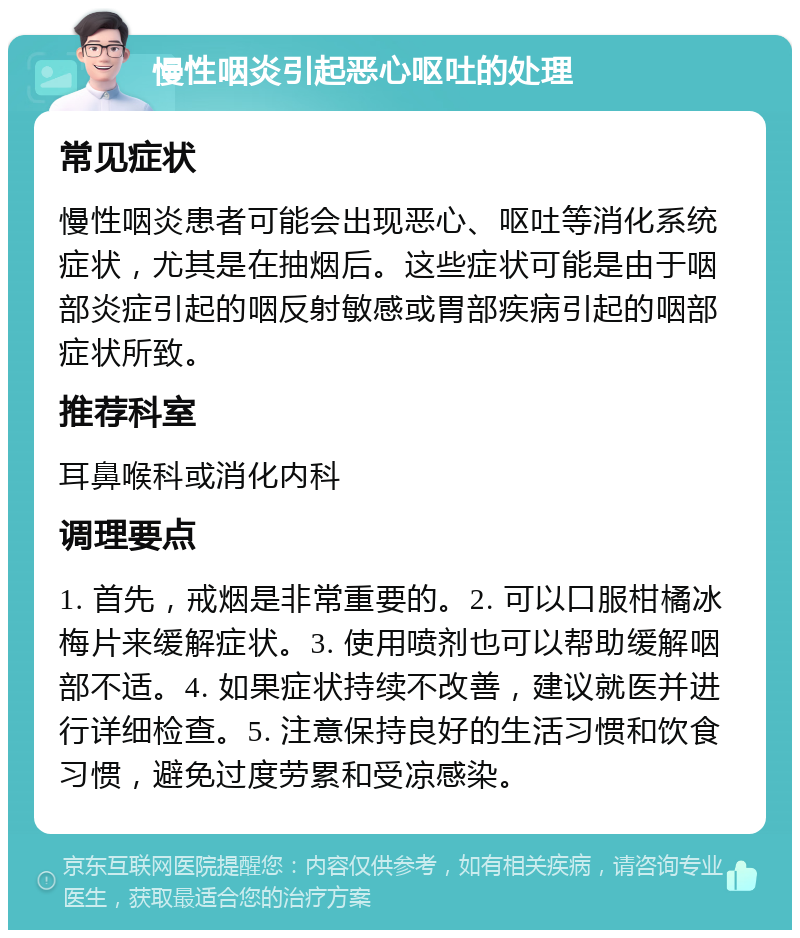 慢性咽炎引起恶心呕吐的处理 常见症状 慢性咽炎患者可能会出现恶心、呕吐等消化系统症状，尤其是在抽烟后。这些症状可能是由于咽部炎症引起的咽反射敏感或胃部疾病引起的咽部症状所致。 推荐科室 耳鼻喉科或消化内科 调理要点 1. 首先，戒烟是非常重要的。2. 可以口服柑橘冰梅片来缓解症状。3. 使用喷剂也可以帮助缓解咽部不适。4. 如果症状持续不改善，建议就医并进行详细检查。5. 注意保持良好的生活习惯和饮食习惯，避免过度劳累和受凉感染。