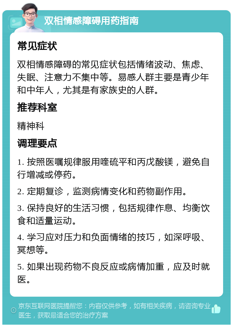 双相情感障碍用药指南 常见症状 双相情感障碍的常见症状包括情绪波动、焦虑、失眠、注意力不集中等。易感人群主要是青少年和中年人，尤其是有家族史的人群。 推荐科室 精神科 调理要点 1. 按照医嘱规律服用喹硫平和丙戊酸镁，避免自行增减或停药。 2. 定期复诊，监测病情变化和药物副作用。 3. 保持良好的生活习惯，包括规律作息、均衡饮食和适量运动。 4. 学习应对压力和负面情绪的技巧，如深呼吸、冥想等。 5. 如果出现药物不良反应或病情加重，应及时就医。