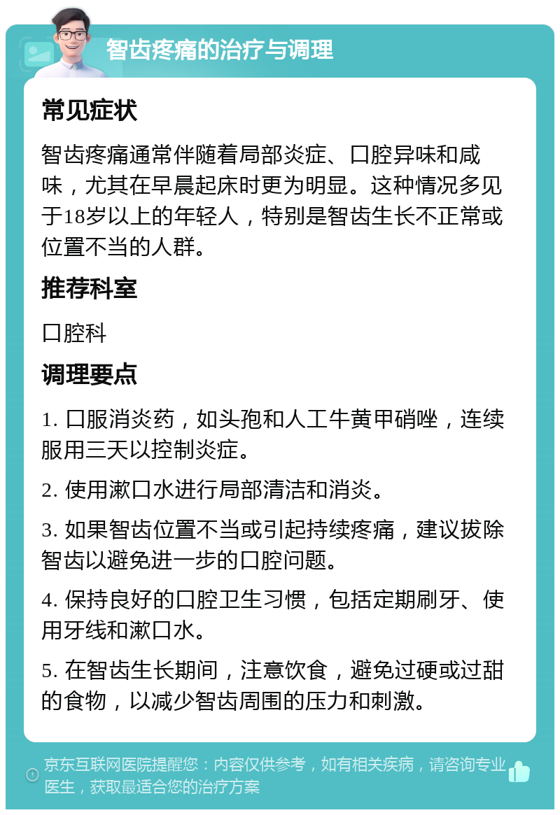 智齿疼痛的治疗与调理 常见症状 智齿疼痛通常伴随着局部炎症、口腔异味和咸味，尤其在早晨起床时更为明显。这种情况多见于18岁以上的年轻人，特别是智齿生长不正常或位置不当的人群。 推荐科室 口腔科 调理要点 1. 口服消炎药，如头孢和人工牛黄甲硝唑，连续服用三天以控制炎症。 2. 使用漱口水进行局部清洁和消炎。 3. 如果智齿位置不当或引起持续疼痛，建议拔除智齿以避免进一步的口腔问题。 4. 保持良好的口腔卫生习惯，包括定期刷牙、使用牙线和漱口水。 5. 在智齿生长期间，注意饮食，避免过硬或过甜的食物，以减少智齿周围的压力和刺激。