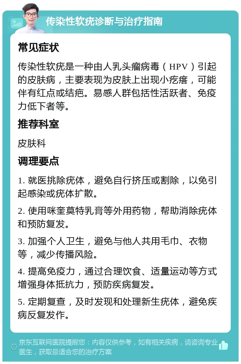 传染性软疣诊断与治疗指南 常见症状 传染性软疣是一种由人乳头瘤病毒（HPV）引起的皮肤病，主要表现为皮肤上出现小疙瘩，可能伴有红点或结疤。易感人群包括性活跃者、免疫力低下者等。 推荐科室 皮肤科 调理要点 1. 就医挑除疣体，避免自行挤压或割除，以免引起感染或疣体扩散。 2. 使用咪奎莫特乳膏等外用药物，帮助消除疣体和预防复发。 3. 加强个人卫生，避免与他人共用毛巾、衣物等，减少传播风险。 4. 提高免疫力，通过合理饮食、适量运动等方式增强身体抵抗力，预防疾病复发。 5. 定期复查，及时发现和处理新生疣体，避免疾病反复发作。