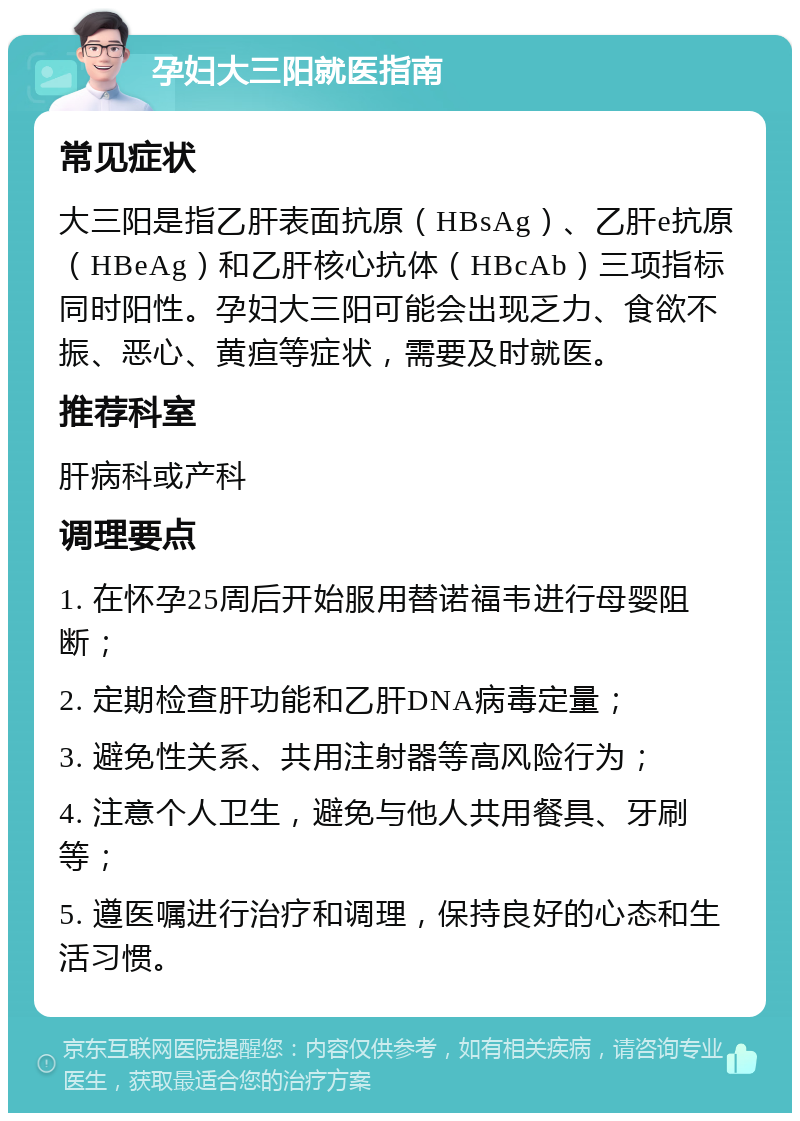 孕妇大三阳就医指南 常见症状 大三阳是指乙肝表面抗原（HBsAg）、乙肝e抗原（HBeAg）和乙肝核心抗体（HBcAb）三项指标同时阳性。孕妇大三阳可能会出现乏力、食欲不振、恶心、黄疸等症状，需要及时就医。 推荐科室 肝病科或产科 调理要点 1. 在怀孕25周后开始服用替诺福韦进行母婴阻断； 2. 定期检查肝功能和乙肝DNA病毒定量； 3. 避免性关系、共用注射器等高风险行为； 4. 注意个人卫生，避免与他人共用餐具、牙刷等； 5. 遵医嘱进行治疗和调理，保持良好的心态和生活习惯。