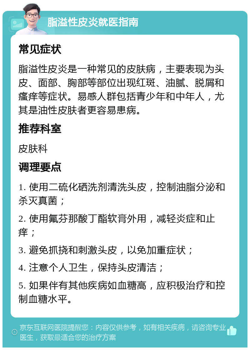 脂溢性皮炎就医指南 常见症状 脂溢性皮炎是一种常见的皮肤病，主要表现为头皮、面部、胸部等部位出现红斑、油腻、脱屑和瘙痒等症状。易感人群包括青少年和中年人，尤其是油性皮肤者更容易患病。 推荐科室 皮肤科 调理要点 1. 使用二硫化硒洗剂清洗头皮，控制油脂分泌和杀灭真菌； 2. 使用氟芬那酸丁酯软膏外用，减轻炎症和止痒； 3. 避免抓挠和刺激头皮，以免加重症状； 4. 注意个人卫生，保持头皮清洁； 5. 如果伴有其他疾病如血糖高，应积极治疗和控制血糖水平。