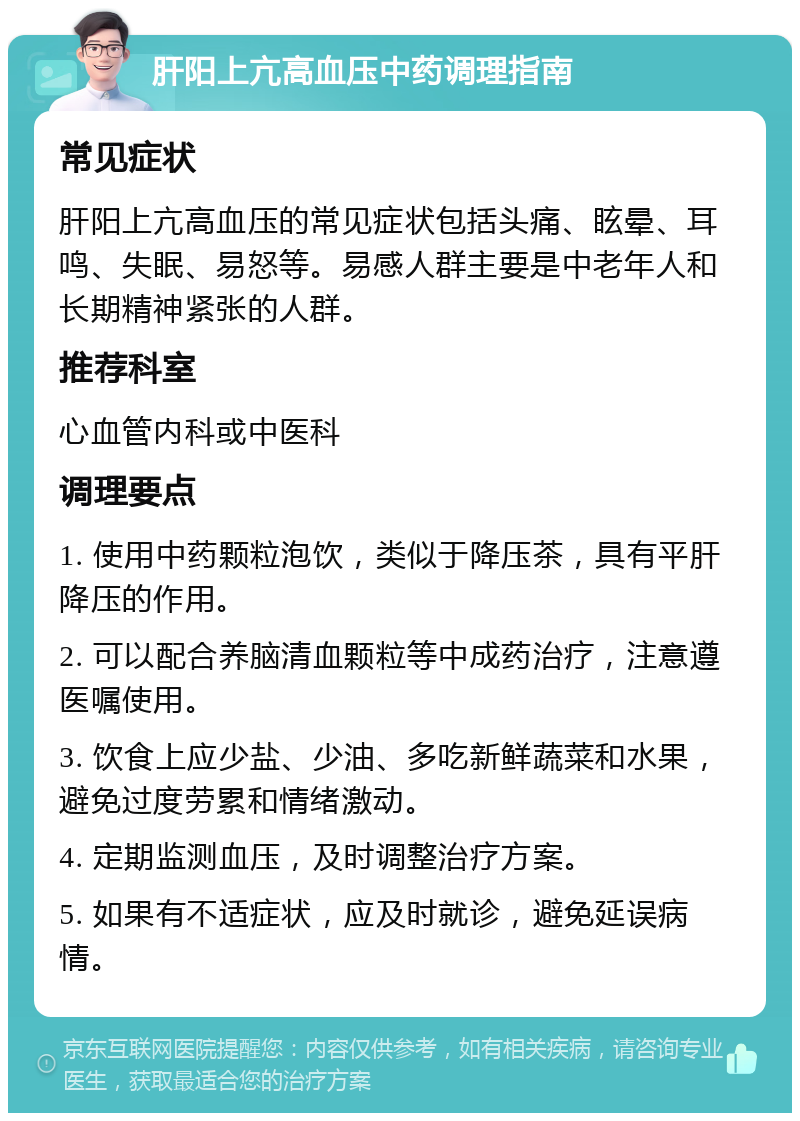 肝阳上亢高血压中药调理指南 常见症状 肝阳上亢高血压的常见症状包括头痛、眩晕、耳鸣、失眠、易怒等。易感人群主要是中老年人和长期精神紧张的人群。 推荐科室 心血管内科或中医科 调理要点 1. 使用中药颗粒泡饮，类似于降压茶，具有平肝降压的作用。 2. 可以配合养脑清血颗粒等中成药治疗，注意遵医嘱使用。 3. 饮食上应少盐、少油、多吃新鲜蔬菜和水果，避免过度劳累和情绪激动。 4. 定期监测血压，及时调整治疗方案。 5. 如果有不适症状，应及时就诊，避免延误病情。