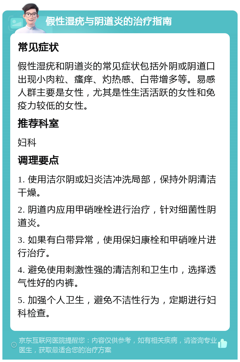 假性湿疣与阴道炎的治疗指南 常见症状 假性湿疣和阴道炎的常见症状包括外阴或阴道口出现小肉粒、瘙痒、灼热感、白带增多等。易感人群主要是女性，尤其是性生活活跃的女性和免疫力较低的女性。 推荐科室 妇科 调理要点 1. 使用洁尔阴或妇炎洁冲洗局部，保持外阴清洁干燥。 2. 阴道内应用甲硝唑栓进行治疗，针对细菌性阴道炎。 3. 如果有白带异常，使用保妇康栓和甲硝唑片进行治疗。 4. 避免使用刺激性强的清洁剂和卫生巾，选择透气性好的内裤。 5. 加强个人卫生，避免不洁性行为，定期进行妇科检查。