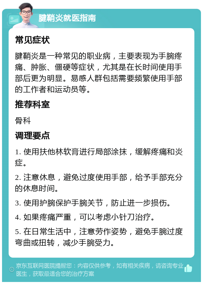 腱鞘炎就医指南 常见症状 腱鞘炎是一种常见的职业病，主要表现为手腕疼痛、肿胀、僵硬等症状，尤其是在长时间使用手部后更为明显。易感人群包括需要频繁使用手部的工作者和运动员等。 推荐科室 骨科 调理要点 1. 使用扶他林软膏进行局部涂抹，缓解疼痛和炎症。 2. 注意休息，避免过度使用手部，给予手部充分的休息时间。 3. 使用护腕保护手腕关节，防止进一步损伤。 4. 如果疼痛严重，可以考虑小针刀治疗。 5. 在日常生活中，注意劳作姿势，避免手腕过度弯曲或扭转，减少手腕受力。