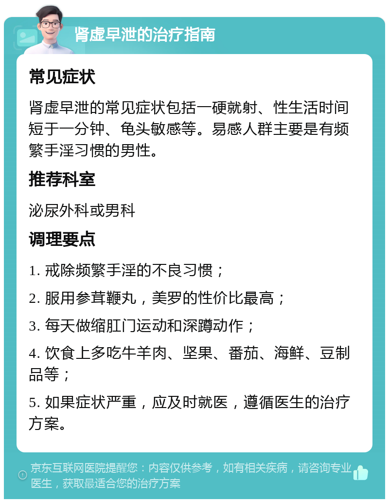 肾虚早泄的治疗指南 常见症状 肾虚早泄的常见症状包括一硬就射、性生活时间短于一分钟、龟头敏感等。易感人群主要是有频繁手淫习惯的男性。 推荐科室 泌尿外科或男科 调理要点 1. 戒除频繁手淫的不良习惯； 2. 服用参茸鞭丸，美罗的性价比最高； 3. 每天做缩肛门运动和深蹲动作； 4. 饮食上多吃牛羊肉、坚果、番茄、海鲜、豆制品等； 5. 如果症状严重，应及时就医，遵循医生的治疗方案。