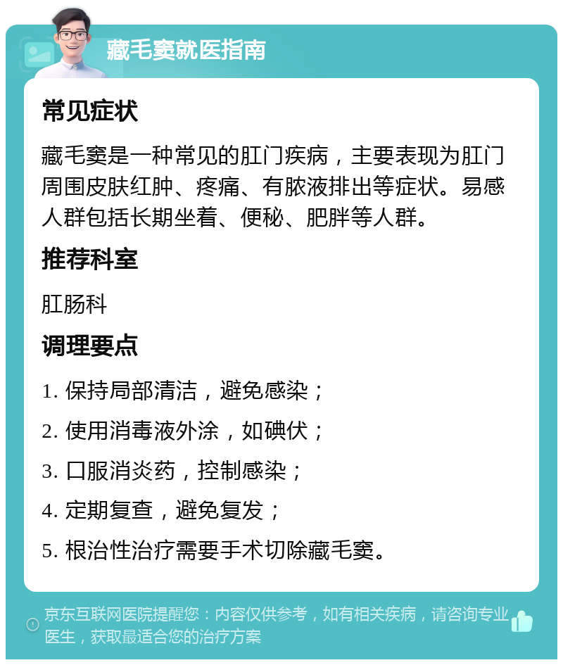 藏毛窦就医指南 常见症状 藏毛窦是一种常见的肛门疾病，主要表现为肛门周围皮肤红肿、疼痛、有脓液排出等症状。易感人群包括长期坐着、便秘、肥胖等人群。 推荐科室 肛肠科 调理要点 1. 保持局部清洁，避免感染； 2. 使用消毒液外涂，如碘伏； 3. 口服消炎药，控制感染； 4. 定期复查，避免复发； 5. 根治性治疗需要手术切除藏毛窦。