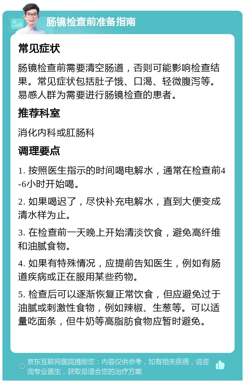 肠镜检查前准备指南 常见症状 肠镜检查前需要清空肠道，否则可能影响检查结果。常见症状包括肚子饿、口渴、轻微腹泻等。易感人群为需要进行肠镜检查的患者。 推荐科室 消化内科或肛肠科 调理要点 1. 按照医生指示的时间喝电解水，通常在检查前4-6小时开始喝。 2. 如果喝迟了，尽快补充电解水，直到大便变成清水样为止。 3. 在检查前一天晚上开始清淡饮食，避免高纤维和油腻食物。 4. 如果有特殊情况，应提前告知医生，例如有肠道疾病或正在服用某些药物。 5. 检查后可以逐渐恢复正常饮食，但应避免过于油腻或刺激性食物，例如辣椒、生葱等。可以适量吃面条，但牛奶等高脂肪食物应暂时避免。