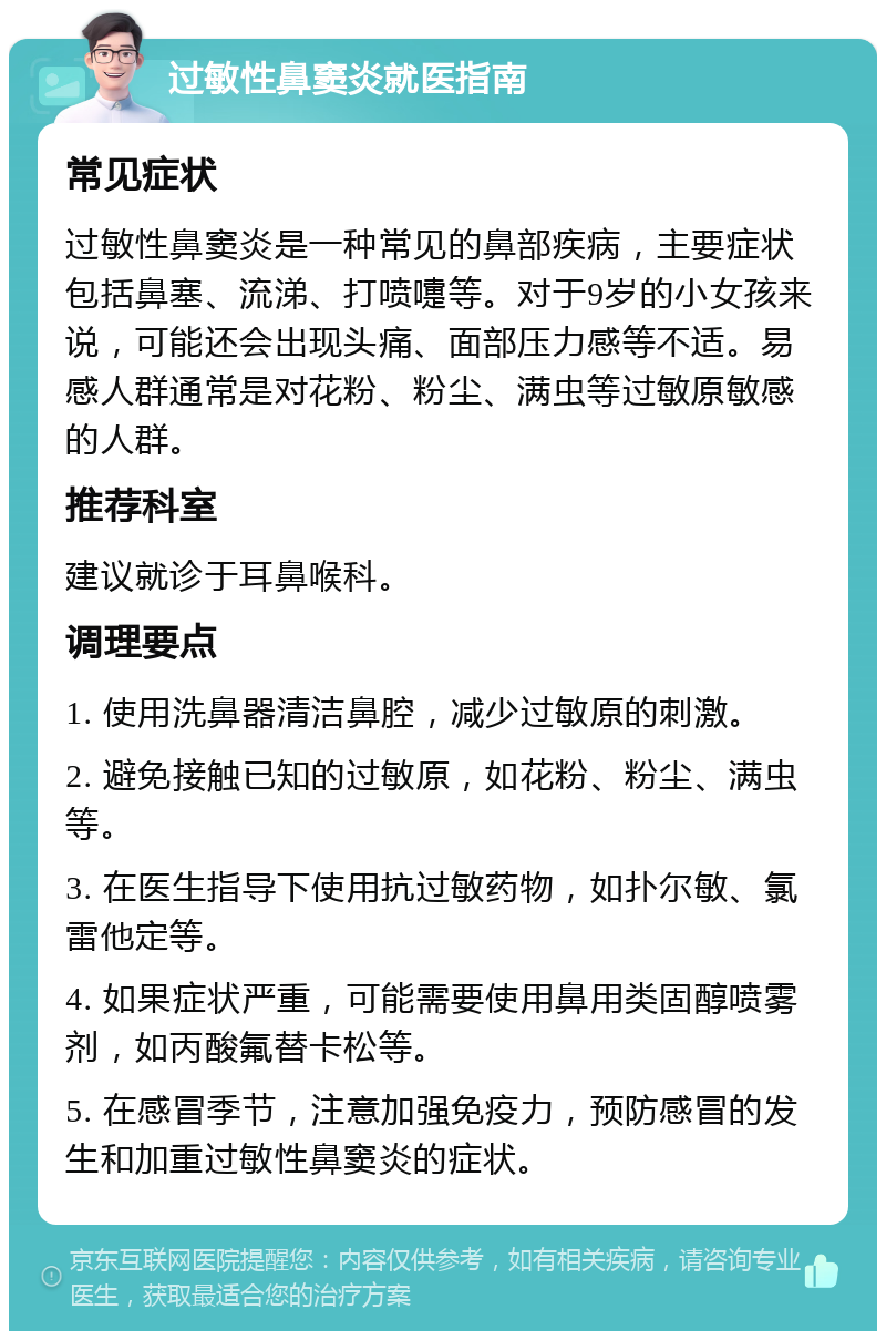 过敏性鼻窦炎就医指南 常见症状 过敏性鼻窦炎是一种常见的鼻部疾病，主要症状包括鼻塞、流涕、打喷嚏等。对于9岁的小女孩来说，可能还会出现头痛、面部压力感等不适。易感人群通常是对花粉、粉尘、满虫等过敏原敏感的人群。 推荐科室 建议就诊于耳鼻喉科。 调理要点 1. 使用洗鼻器清洁鼻腔，减少过敏原的刺激。 2. 避免接触已知的过敏原，如花粉、粉尘、满虫等。 3. 在医生指导下使用抗过敏药物，如扑尔敏、氯雷他定等。 4. 如果症状严重，可能需要使用鼻用类固醇喷雾剂，如丙酸氟替卡松等。 5. 在感冒季节，注意加强免疫力，预防感冒的发生和加重过敏性鼻窦炎的症状。