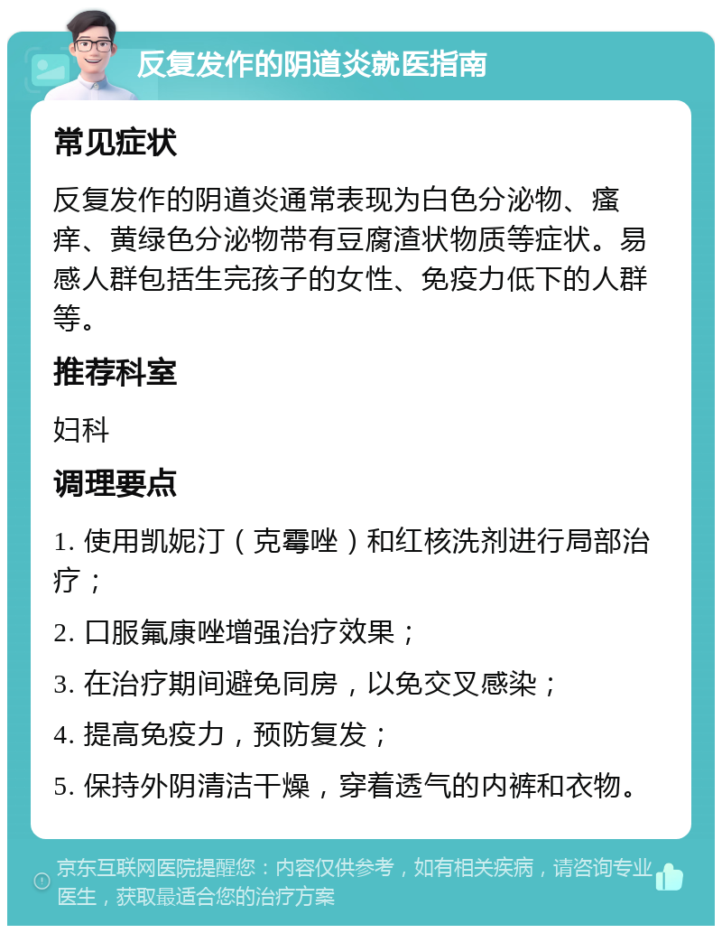 反复发作的阴道炎就医指南 常见症状 反复发作的阴道炎通常表现为白色分泌物、瘙痒、黄绿色分泌物带有豆腐渣状物质等症状。易感人群包括生完孩子的女性、免疫力低下的人群等。 推荐科室 妇科 调理要点 1. 使用凯妮汀（克霉唑）和红核洗剂进行局部治疗； 2. 口服氟康唑增强治疗效果； 3. 在治疗期间避免同房，以免交叉感染； 4. 提高免疫力，预防复发； 5. 保持外阴清洁干燥，穿着透气的内裤和衣物。