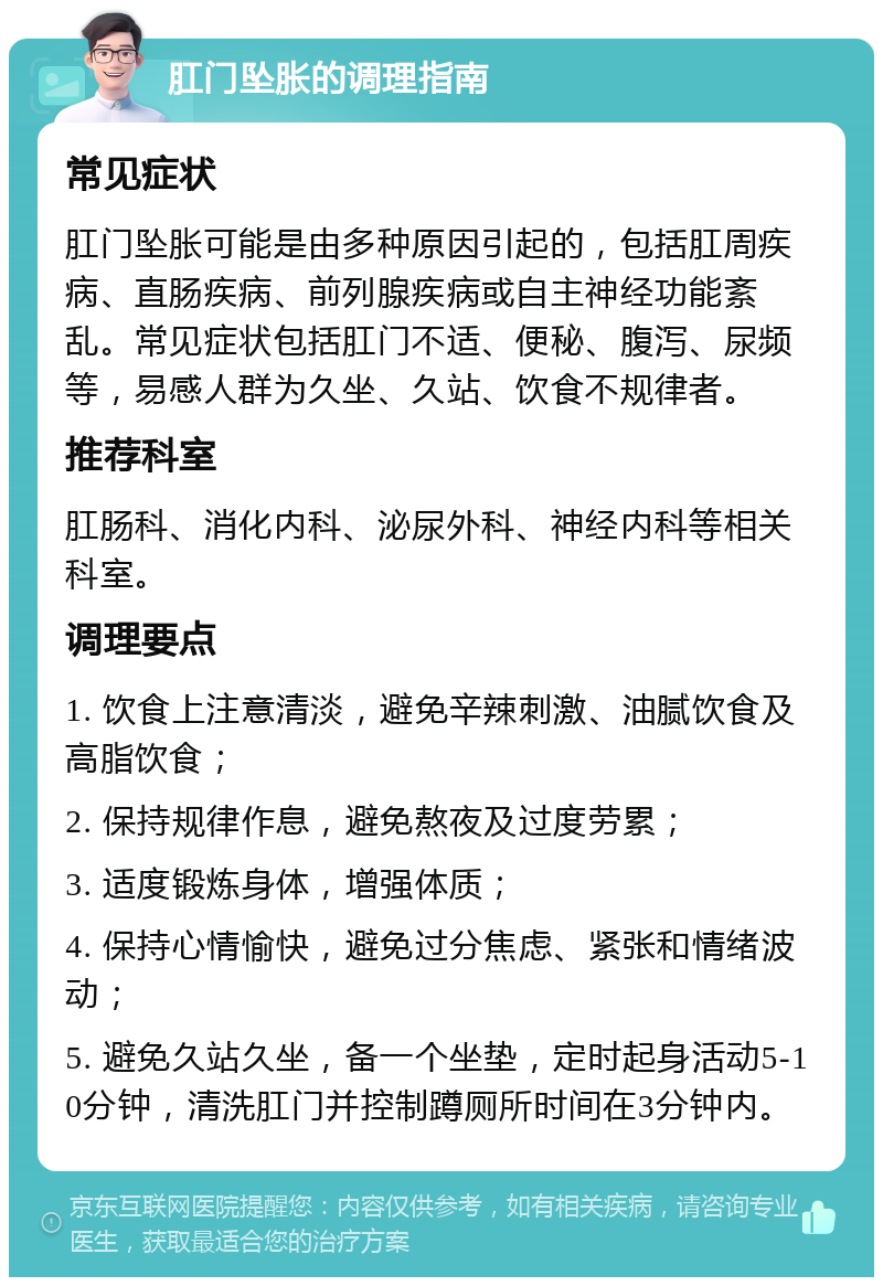 肛门坠胀的调理指南 常见症状 肛门坠胀可能是由多种原因引起的，包括肛周疾病、直肠疾病、前列腺疾病或自主神经功能紊乱。常见症状包括肛门不适、便秘、腹泻、尿频等，易感人群为久坐、久站、饮食不规律者。 推荐科室 肛肠科、消化内科、泌尿外科、神经内科等相关科室。 调理要点 1. 饮食上注意清淡，避免辛辣刺激、油腻饮食及高脂饮食； 2. 保持规律作息，避免熬夜及过度劳累； 3. 适度锻炼身体，增强体质； 4. 保持心情愉快，避免过分焦虑、紧张和情绪波动； 5. 避免久站久坐，备一个坐垫，定时起身活动5-10分钟，清洗肛门并控制蹲厕所时间在3分钟内。