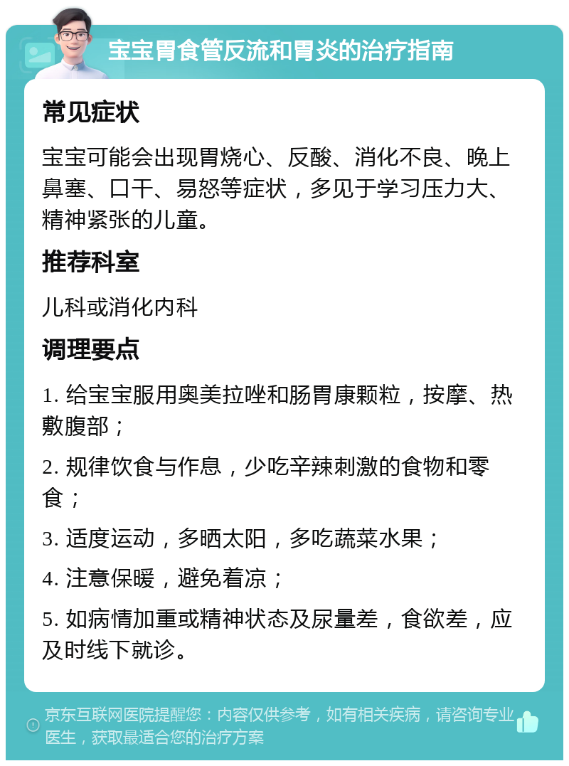 宝宝胃食管反流和胃炎的治疗指南 常见症状 宝宝可能会出现胃烧心、反酸、消化不良、晚上鼻塞、口干、易怒等症状，多见于学习压力大、精神紧张的儿童。 推荐科室 儿科或消化内科 调理要点 1. 给宝宝服用奥美拉唑和肠胃康颗粒，按摩、热敷腹部； 2. 规律饮食与作息，少吃辛辣刺激的食物和零食； 3. 适度运动，多晒太阳，多吃蔬菜水果； 4. 注意保暖，避免着凉； 5. 如病情加重或精神状态及尿量差，食欲差，应及时线下就诊。