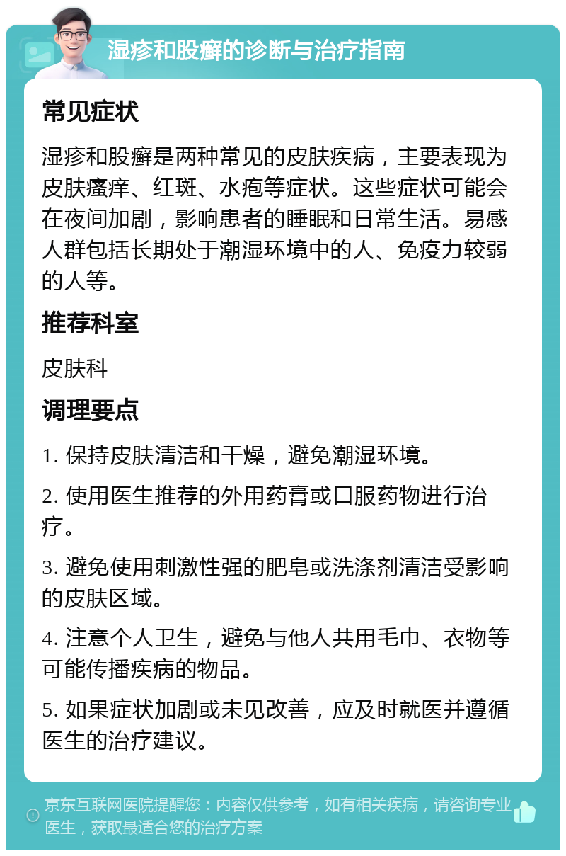 湿疹和股癣的诊断与治疗指南 常见症状 湿疹和股癣是两种常见的皮肤疾病，主要表现为皮肤瘙痒、红斑、水疱等症状。这些症状可能会在夜间加剧，影响患者的睡眠和日常生活。易感人群包括长期处于潮湿环境中的人、免疫力较弱的人等。 推荐科室 皮肤科 调理要点 1. 保持皮肤清洁和干燥，避免潮湿环境。 2. 使用医生推荐的外用药膏或口服药物进行治疗。 3. 避免使用刺激性强的肥皂或洗涤剂清洁受影响的皮肤区域。 4. 注意个人卫生，避免与他人共用毛巾、衣物等可能传播疾病的物品。 5. 如果症状加剧或未见改善，应及时就医并遵循医生的治疗建议。