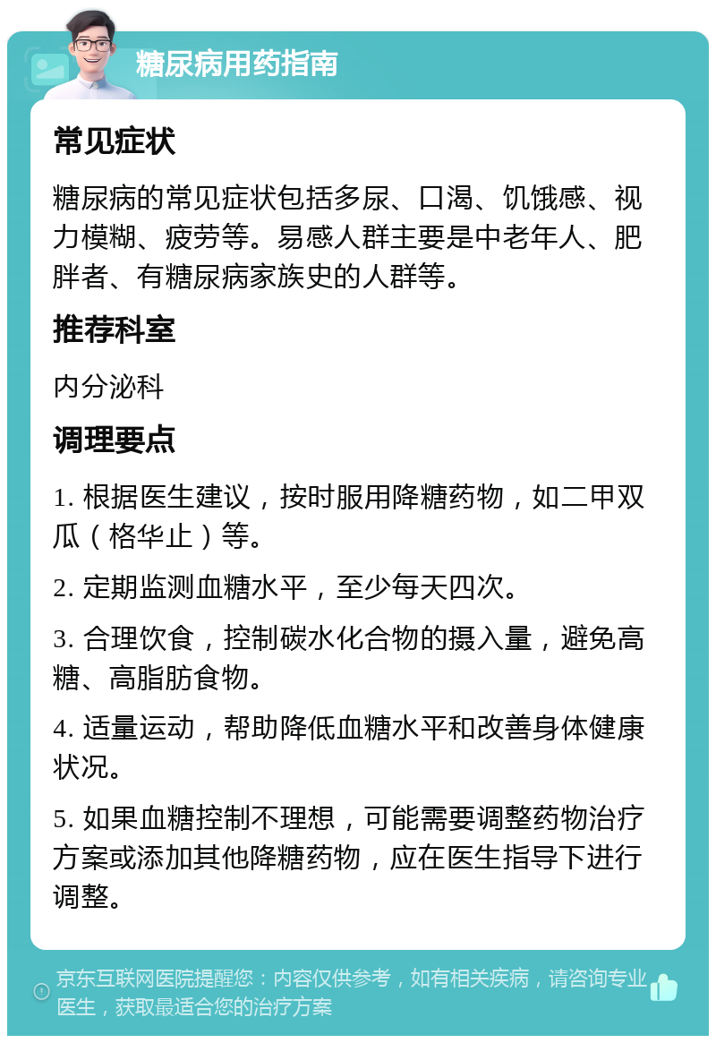 糖尿病用药指南 常见症状 糖尿病的常见症状包括多尿、口渴、饥饿感、视力模糊、疲劳等。易感人群主要是中老年人、肥胖者、有糖尿病家族史的人群等。 推荐科室 内分泌科 调理要点 1. 根据医生建议，按时服用降糖药物，如二甲双瓜（格华止）等。 2. 定期监测血糖水平，至少每天四次。 3. 合理饮食，控制碳水化合物的摄入量，避免高糖、高脂肪食物。 4. 适量运动，帮助降低血糖水平和改善身体健康状况。 5. 如果血糖控制不理想，可能需要调整药物治疗方案或添加其他降糖药物，应在医生指导下进行调整。