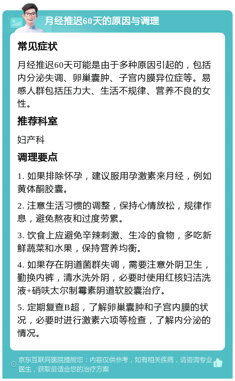 月经推迟60天的原因与调理 常见症状 月经推迟60天可能是由于多种原因引起的，包括内分泌失调、卵巢囊肿、子宫内膜异位症等。易感人群包括压力大、生活不规律、营养不良的女性。 推荐科室 妇产科 调理要点 1. 如果排除怀孕，建议服用孕激素来月经，例如黄体酮胶囊。 2. 注意生活习惯的调整，保持心情放松，规律作息，避免熬夜和过度劳累。 3. 饮食上应避免辛辣刺激、生冷的食物，多吃新鲜蔬菜和水果，保持营养均衡。 4. 如果存在阴道菌群失调，需要注意外阴卫生，勤换内裤，清水洗外阴，必要时使用红核妇洁洗液+硝呋太尔制霉素阴道软胶囊治疗。 5. 定期复查B超，了解卵巢囊肿和子宫内膜的状况，必要时进行激素六项等检查，了解内分泌的情况。