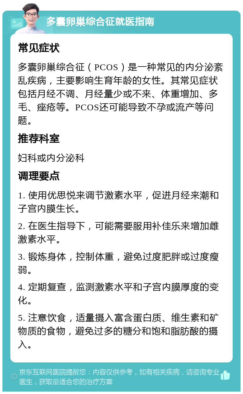 多囊卵巢综合征就医指南 常见症状 多囊卵巢综合征（PCOS）是一种常见的内分泌紊乱疾病，主要影响生育年龄的女性。其常见症状包括月经不调、月经量少或不来、体重增加、多毛、痤疮等。PCOS还可能导致不孕或流产等问题。 推荐科室 妇科或内分泌科 调理要点 1. 使用优思悦来调节激素水平，促进月经来潮和子宫内膜生长。 2. 在医生指导下，可能需要服用补佳乐来增加雌激素水平。 3. 锻炼身体，控制体重，避免过度肥胖或过度瘦弱。 4. 定期复查，监测激素水平和子宫内膜厚度的变化。 5. 注意饮食，适量摄入富含蛋白质、维生素和矿物质的食物，避免过多的糖分和饱和脂肪酸的摄入。