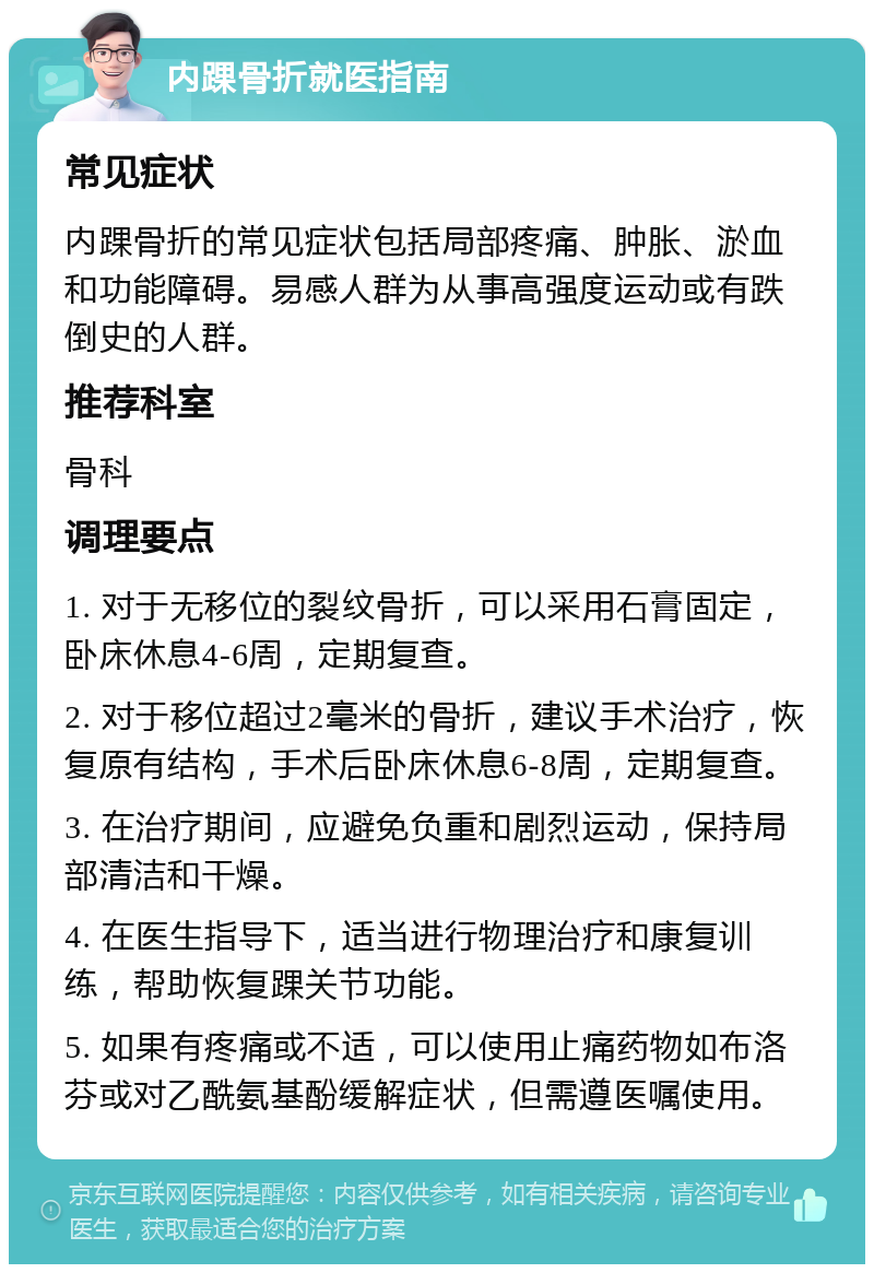 内踝骨折就医指南 常见症状 内踝骨折的常见症状包括局部疼痛、肿胀、淤血和功能障碍。易感人群为从事高强度运动或有跌倒史的人群。 推荐科室 骨科 调理要点 1. 对于无移位的裂纹骨折，可以采用石膏固定，卧床休息4-6周，定期复查。 2. 对于移位超过2毫米的骨折，建议手术治疗，恢复原有结构，手术后卧床休息6-8周，定期复查。 3. 在治疗期间，应避免负重和剧烈运动，保持局部清洁和干燥。 4. 在医生指导下，适当进行物理治疗和康复训练，帮助恢复踝关节功能。 5. 如果有疼痛或不适，可以使用止痛药物如布洛芬或对乙酰氨基酚缓解症状，但需遵医嘱使用。