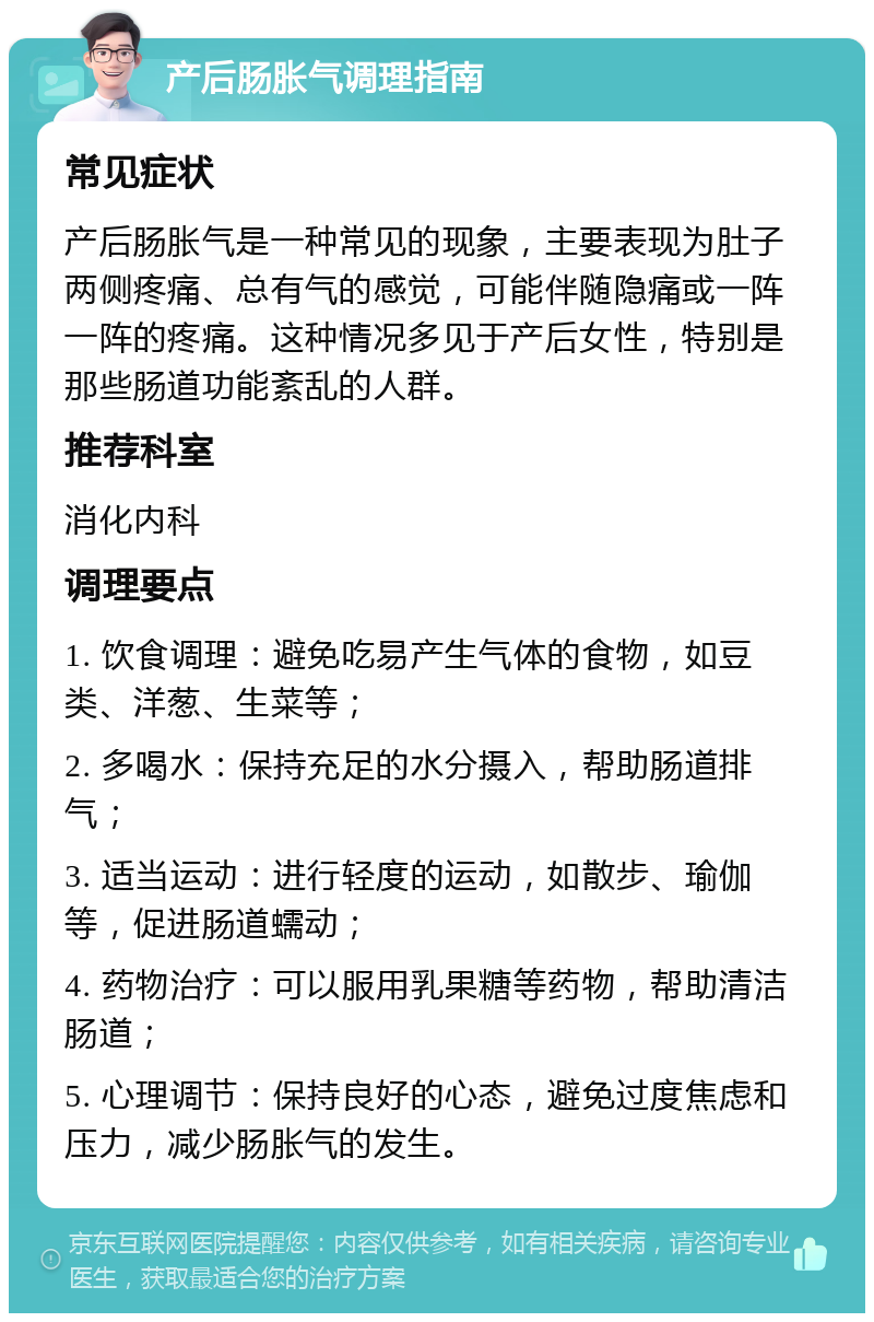 产后肠胀气调理指南 常见症状 产后肠胀气是一种常见的现象，主要表现为肚子两侧疼痛、总有气的感觉，可能伴随隐痛或一阵一阵的疼痛。这种情况多见于产后女性，特别是那些肠道功能紊乱的人群。 推荐科室 消化内科 调理要点 1. 饮食调理：避免吃易产生气体的食物，如豆类、洋葱、生菜等； 2. 多喝水：保持充足的水分摄入，帮助肠道排气； 3. 适当运动：进行轻度的运动，如散步、瑜伽等，促进肠道蠕动； 4. 药物治疗：可以服用乳果糖等药物，帮助清洁肠道； 5. 心理调节：保持良好的心态，避免过度焦虑和压力，减少肠胀气的发生。