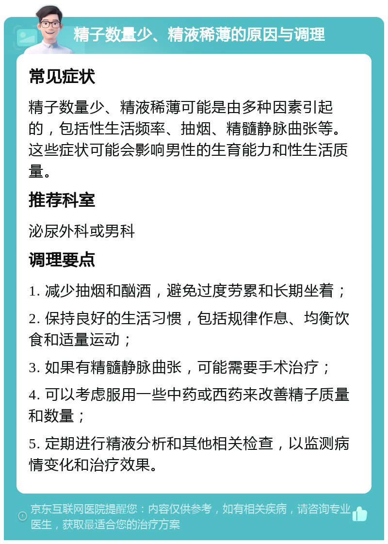 精子数量少、精液稀薄的原因与调理 常见症状 精子数量少、精液稀薄可能是由多种因素引起的，包括性生活频率、抽烟、精髓静脉曲张等。这些症状可能会影响男性的生育能力和性生活质量。 推荐科室 泌尿外科或男科 调理要点 1. 减少抽烟和酗酒，避免过度劳累和长期坐着； 2. 保持良好的生活习惯，包括规律作息、均衡饮食和适量运动； 3. 如果有精髓静脉曲张，可能需要手术治疗； 4. 可以考虑服用一些中药或西药来改善精子质量和数量； 5. 定期进行精液分析和其他相关检查，以监测病情变化和治疗效果。