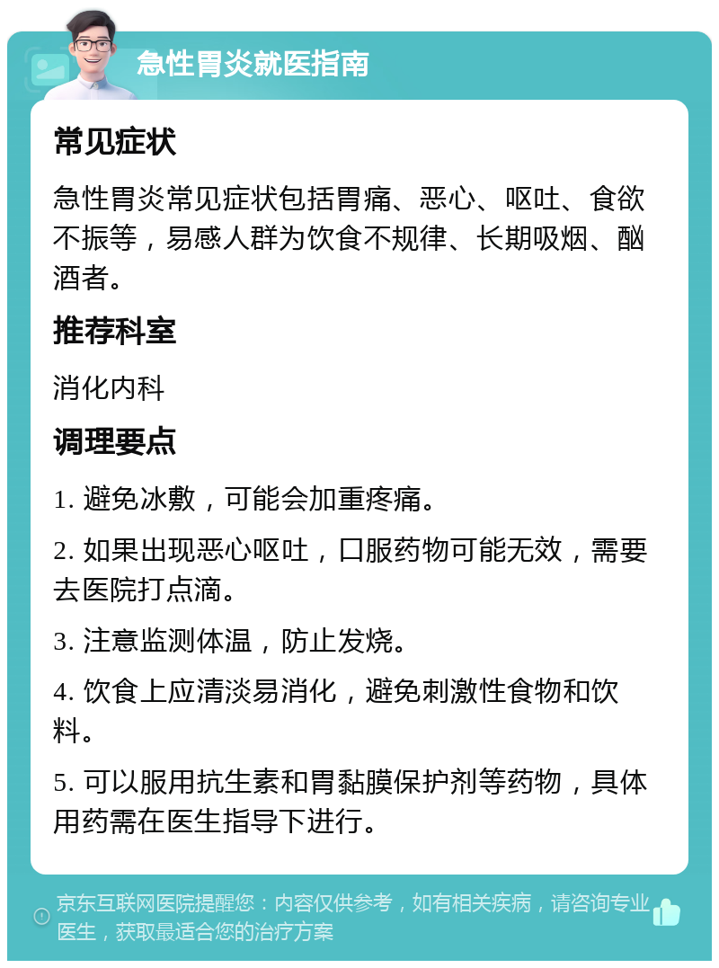 急性胃炎就医指南 常见症状 急性胃炎常见症状包括胃痛、恶心、呕吐、食欲不振等，易感人群为饮食不规律、长期吸烟、酗酒者。 推荐科室 消化内科 调理要点 1. 避免冰敷，可能会加重疼痛。 2. 如果出现恶心呕吐，口服药物可能无效，需要去医院打点滴。 3. 注意监测体温，防止发烧。 4. 饮食上应清淡易消化，避免刺激性食物和饮料。 5. 可以服用抗生素和胃黏膜保护剂等药物，具体用药需在医生指导下进行。