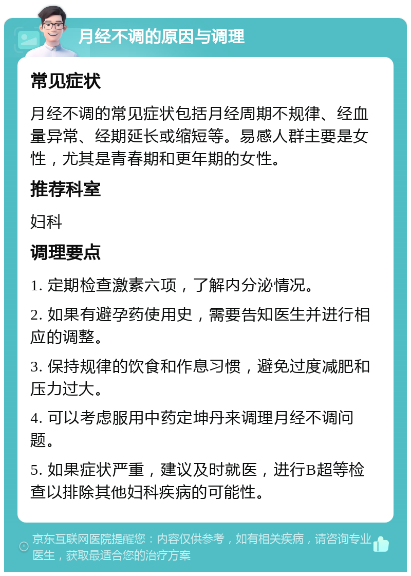 月经不调的原因与调理 常见症状 月经不调的常见症状包括月经周期不规律、经血量异常、经期延长或缩短等。易感人群主要是女性，尤其是青春期和更年期的女性。 推荐科室 妇科 调理要点 1. 定期检查激素六项，了解内分泌情况。 2. 如果有避孕药使用史，需要告知医生并进行相应的调整。 3. 保持规律的饮食和作息习惯，避免过度减肥和压力过大。 4. 可以考虑服用中药定坤丹来调理月经不调问题。 5. 如果症状严重，建议及时就医，进行B超等检查以排除其他妇科疾病的可能性。