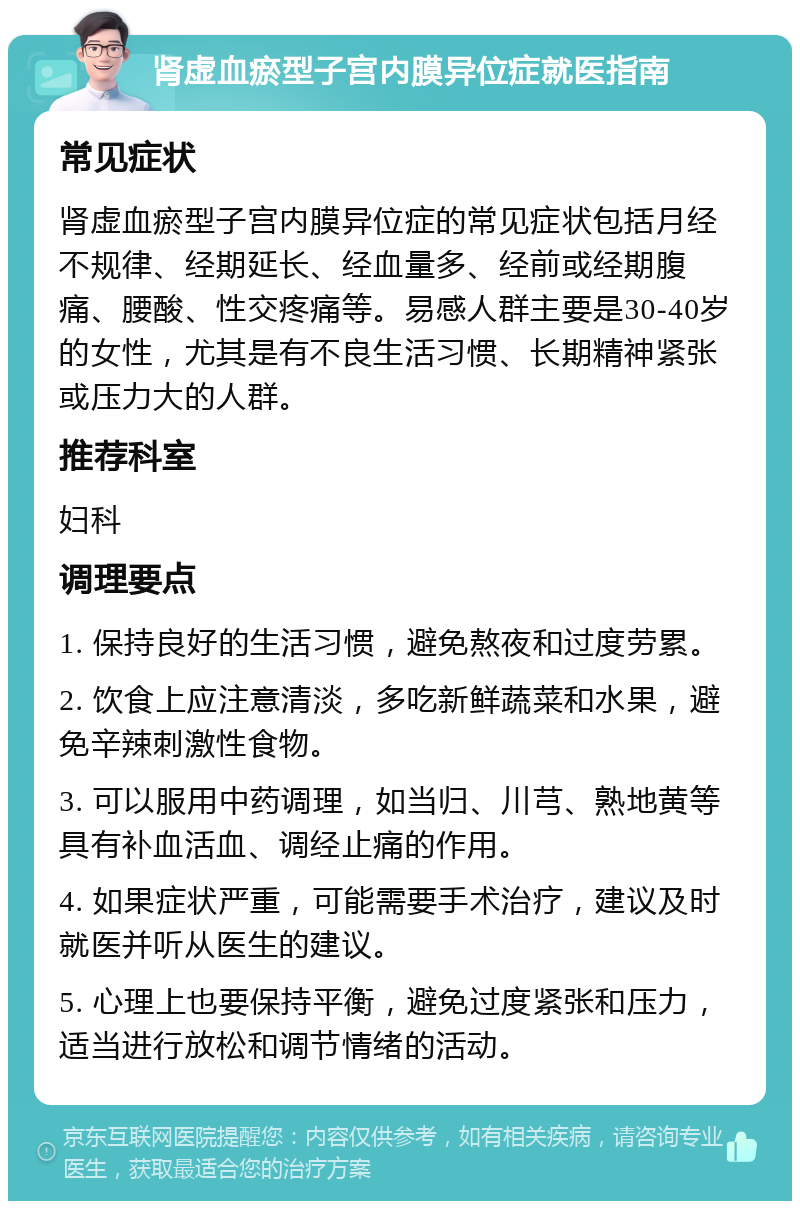 肾虚血瘀型子宫内膜异位症就医指南 常见症状 肾虚血瘀型子宫内膜异位症的常见症状包括月经不规律、经期延长、经血量多、经前或经期腹痛、腰酸、性交疼痛等。易感人群主要是30-40岁的女性，尤其是有不良生活习惯、长期精神紧张或压力大的人群。 推荐科室 妇科 调理要点 1. 保持良好的生活习惯，避免熬夜和过度劳累。 2. 饮食上应注意清淡，多吃新鲜蔬菜和水果，避免辛辣刺激性食物。 3. 可以服用中药调理，如当归、川芎、熟地黄等具有补血活血、调经止痛的作用。 4. 如果症状严重，可能需要手术治疗，建议及时就医并听从医生的建议。 5. 心理上也要保持平衡，避免过度紧张和压力，适当进行放松和调节情绪的活动。