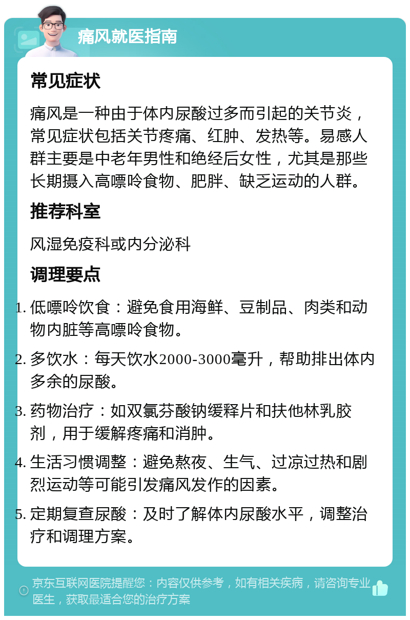 痛风就医指南 常见症状 痛风是一种由于体内尿酸过多而引起的关节炎，常见症状包括关节疼痛、红肿、发热等。易感人群主要是中老年男性和绝经后女性，尤其是那些长期摄入高嘌呤食物、肥胖、缺乏运动的人群。 推荐科室 风湿免疫科或内分泌科 调理要点 低嘌呤饮食：避免食用海鲜、豆制品、肉类和动物内脏等高嘌呤食物。 多饮水：每天饮水2000-3000毫升，帮助排出体内多余的尿酸。 药物治疗：如双氯芬酸钠缓释片和扶他林乳胶剂，用于缓解疼痛和消肿。 生活习惯调整：避免熬夜、生气、过凉过热和剧烈运动等可能引发痛风发作的因素。 定期复查尿酸：及时了解体内尿酸水平，调整治疗和调理方案。