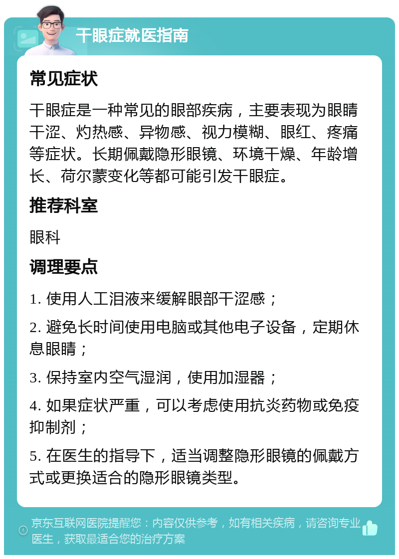 干眼症就医指南 常见症状 干眼症是一种常见的眼部疾病，主要表现为眼睛干涩、灼热感、异物感、视力模糊、眼红、疼痛等症状。长期佩戴隐形眼镜、环境干燥、年龄增长、荷尔蒙变化等都可能引发干眼症。 推荐科室 眼科 调理要点 1. 使用人工泪液来缓解眼部干涩感； 2. 避免长时间使用电脑或其他电子设备，定期休息眼睛； 3. 保持室内空气湿润，使用加湿器； 4. 如果症状严重，可以考虑使用抗炎药物或免疫抑制剂； 5. 在医生的指导下，适当调整隐形眼镜的佩戴方式或更换适合的隐形眼镜类型。