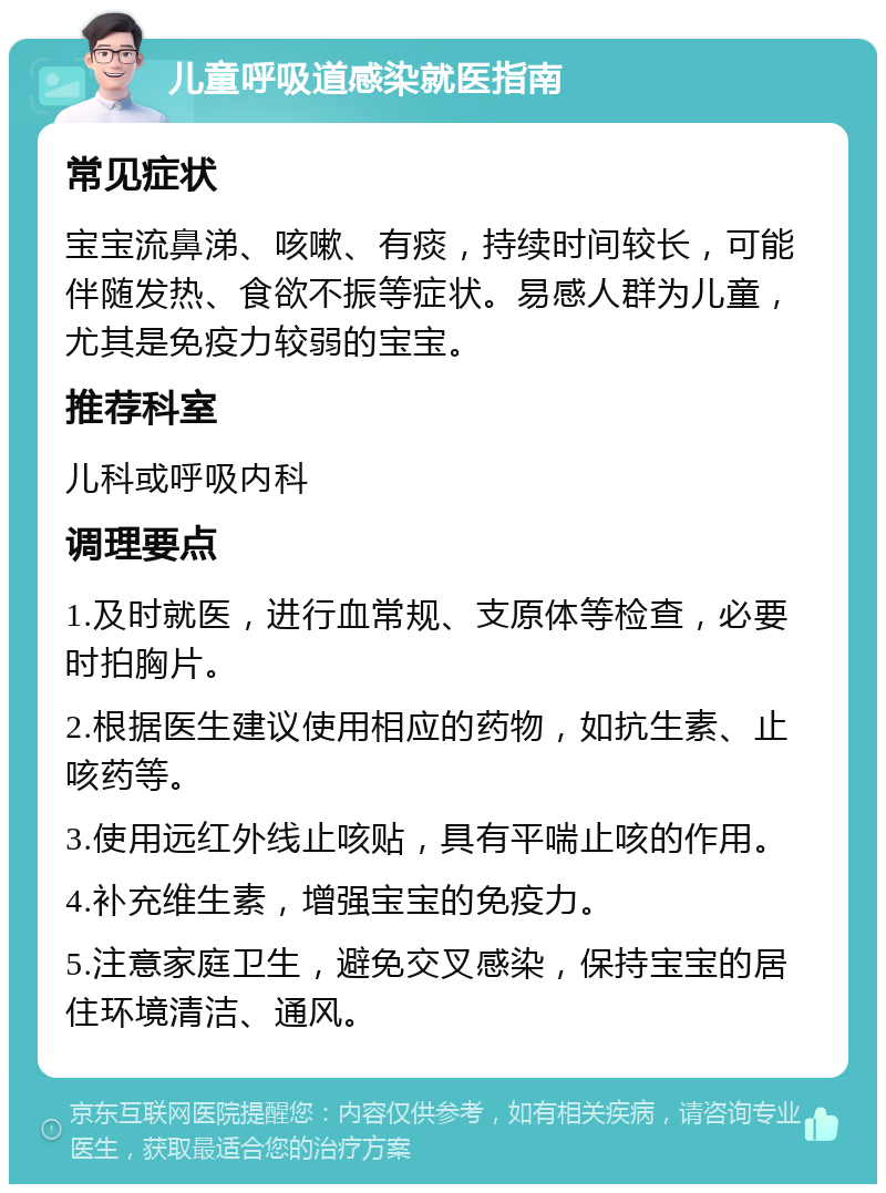 儿童呼吸道感染就医指南 常见症状 宝宝流鼻涕、咳嗽、有痰，持续时间较长，可能伴随发热、食欲不振等症状。易感人群为儿童，尤其是免疫力较弱的宝宝。 推荐科室 儿科或呼吸内科 调理要点 1.及时就医，进行血常规、支原体等检查，必要时拍胸片。 2.根据医生建议使用相应的药物，如抗生素、止咳药等。 3.使用远红外线止咳贴，具有平喘止咳的作用。 4.补充维生素，增强宝宝的免疫力。 5.注意家庭卫生，避免交叉感染，保持宝宝的居住环境清洁、通风。