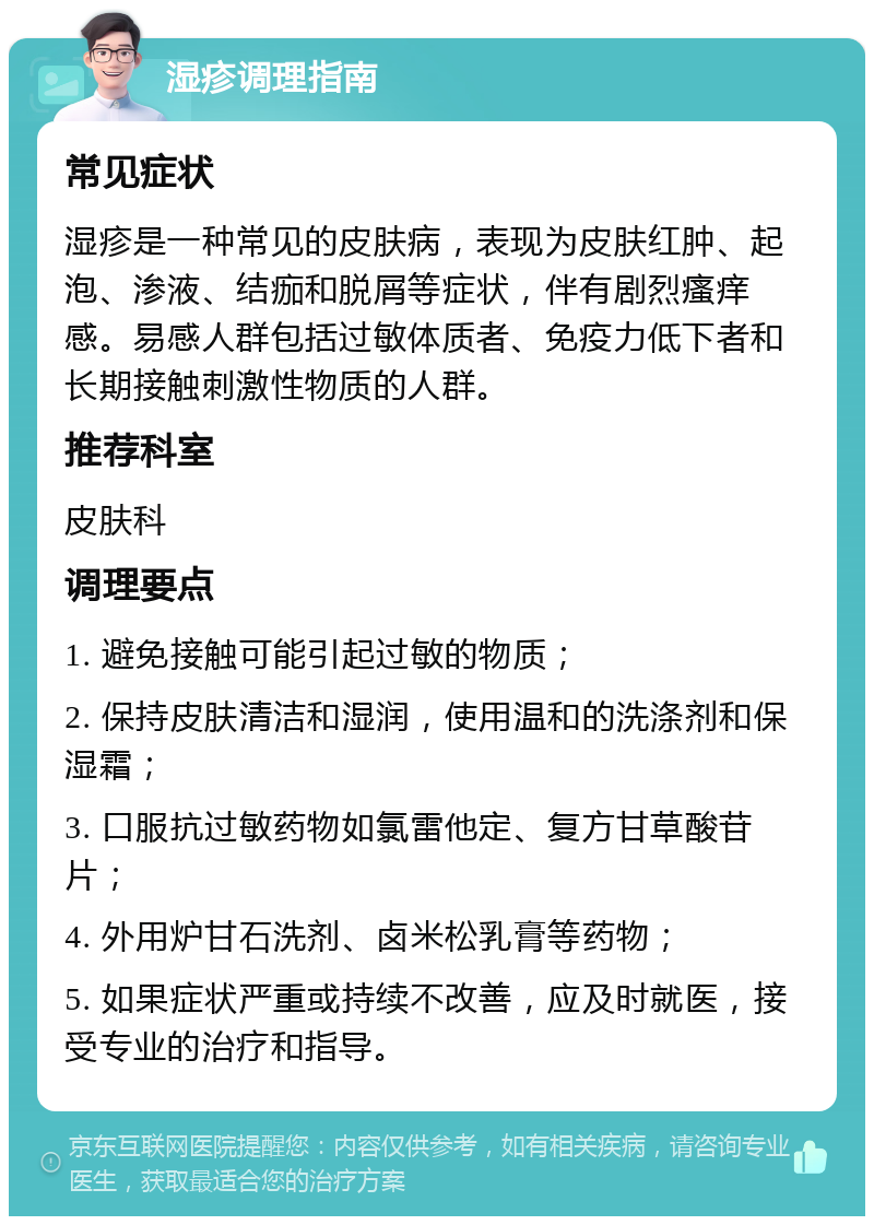 湿疹调理指南 常见症状 湿疹是一种常见的皮肤病，表现为皮肤红肿、起泡、渗液、结痂和脱屑等症状，伴有剧烈瘙痒感。易感人群包括过敏体质者、免疫力低下者和长期接触刺激性物质的人群。 推荐科室 皮肤科 调理要点 1. 避免接触可能引起过敏的物质； 2. 保持皮肤清洁和湿润，使用温和的洗涤剂和保湿霜； 3. 口服抗过敏药物如氯雷他定、复方甘草酸苷片； 4. 外用炉甘石洗剂、卤米松乳膏等药物； 5. 如果症状严重或持续不改善，应及时就医，接受专业的治疗和指导。