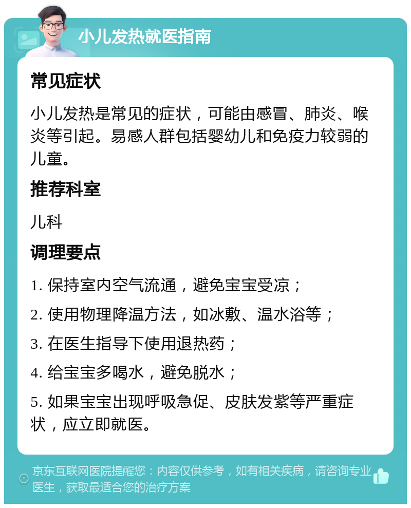 小儿发热就医指南 常见症状 小儿发热是常见的症状，可能由感冒、肺炎、喉炎等引起。易感人群包括婴幼儿和免疫力较弱的儿童。 推荐科室 儿科 调理要点 1. 保持室内空气流通，避免宝宝受凉； 2. 使用物理降温方法，如冰敷、温水浴等； 3. 在医生指导下使用退热药； 4. 给宝宝多喝水，避免脱水； 5. 如果宝宝出现呼吸急促、皮肤发紫等严重症状，应立即就医。