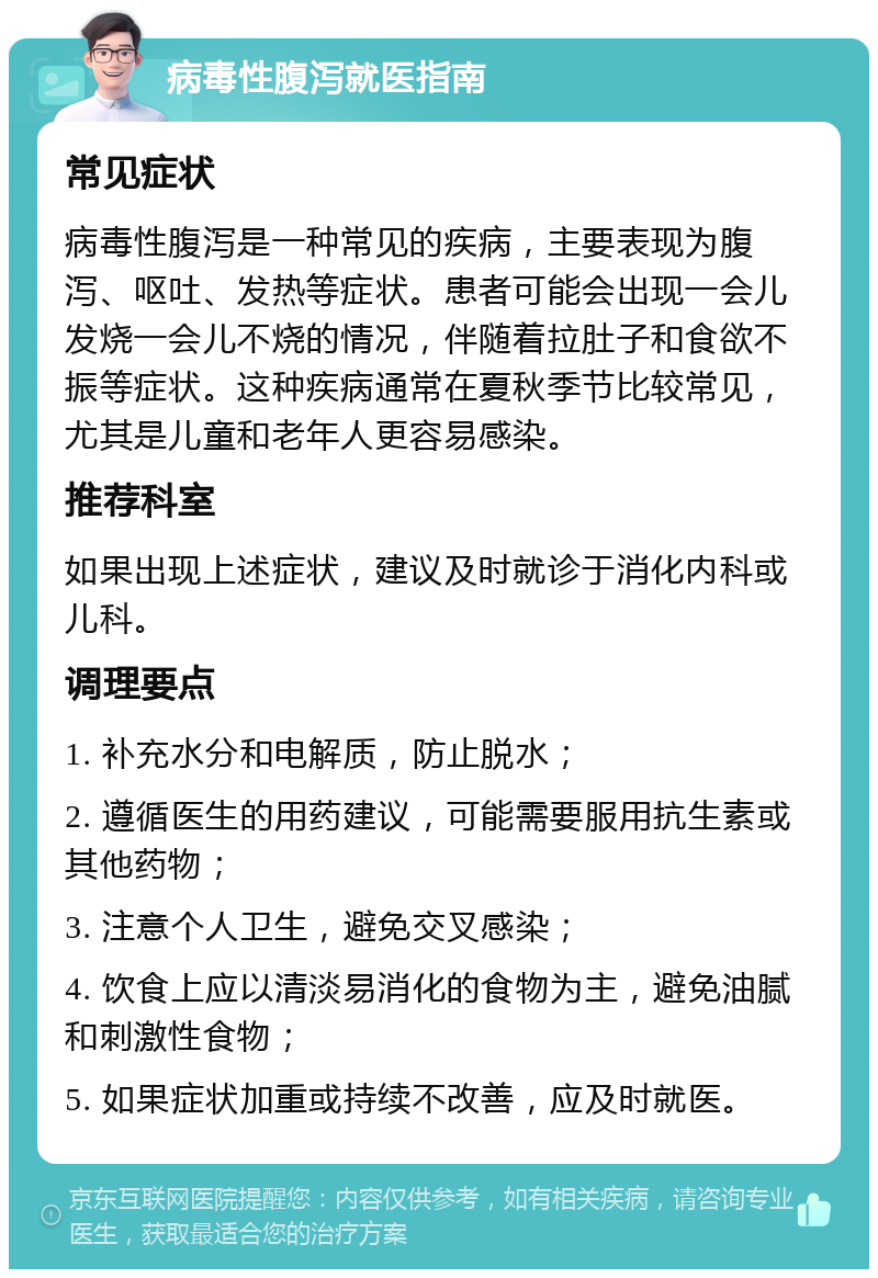 病毒性腹泻就医指南 常见症状 病毒性腹泻是一种常见的疾病，主要表现为腹泻、呕吐、发热等症状。患者可能会出现一会儿发烧一会儿不烧的情况，伴随着拉肚子和食欲不振等症状。这种疾病通常在夏秋季节比较常见，尤其是儿童和老年人更容易感染。 推荐科室 如果出现上述症状，建议及时就诊于消化内科或儿科。 调理要点 1. 补充水分和电解质，防止脱水； 2. 遵循医生的用药建议，可能需要服用抗生素或其他药物； 3. 注意个人卫生，避免交叉感染； 4. 饮食上应以清淡易消化的食物为主，避免油腻和刺激性食物； 5. 如果症状加重或持续不改善，应及时就医。