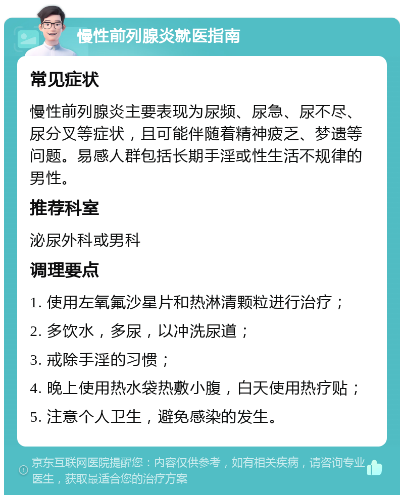 慢性前列腺炎就医指南 常见症状 慢性前列腺炎主要表现为尿频、尿急、尿不尽、尿分叉等症状，且可能伴随着精神疲乏、梦遗等问题。易感人群包括长期手淫或性生活不规律的男性。 推荐科室 泌尿外科或男科 调理要点 1. 使用左氧氟沙星片和热淋清颗粒进行治疗； 2. 多饮水，多尿，以冲洗尿道； 3. 戒除手淫的习惯； 4. 晚上使用热水袋热敷小腹，白天使用热疗贴； 5. 注意个人卫生，避免感染的发生。