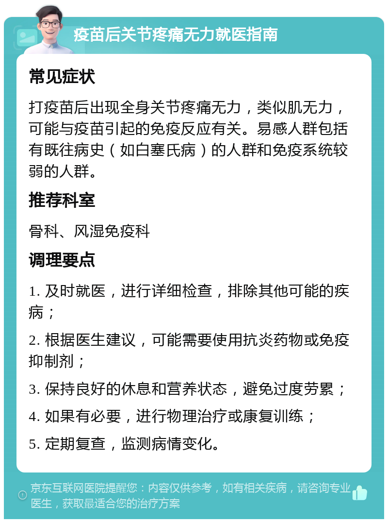 疫苗后关节疼痛无力就医指南 常见症状 打疫苗后出现全身关节疼痛无力，类似肌无力，可能与疫苗引起的免疫反应有关。易感人群包括有既往病史（如白塞氏病）的人群和免疫系统较弱的人群。 推荐科室 骨科、风湿免疫科 调理要点 1. 及时就医，进行详细检查，排除其他可能的疾病； 2. 根据医生建议，可能需要使用抗炎药物或免疫抑制剂； 3. 保持良好的休息和营养状态，避免过度劳累； 4. 如果有必要，进行物理治疗或康复训练； 5. 定期复查，监测病情变化。