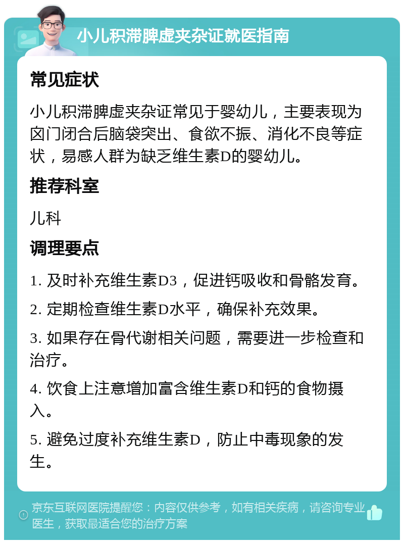 小儿积滞脾虚夹杂证就医指南 常见症状 小儿积滞脾虚夹杂证常见于婴幼儿，主要表现为囟门闭合后脑袋突出、食欲不振、消化不良等症状，易感人群为缺乏维生素D的婴幼儿。 推荐科室 儿科 调理要点 1. 及时补充维生素D3，促进钙吸收和骨骼发育。 2. 定期检查维生素D水平，确保补充效果。 3. 如果存在骨代谢相关问题，需要进一步检查和治疗。 4. 饮食上注意增加富含维生素D和钙的食物摄入。 5. 避免过度补充维生素D，防止中毒现象的发生。