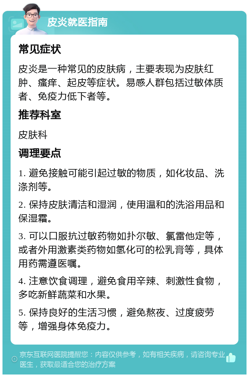 皮炎就医指南 常见症状 皮炎是一种常见的皮肤病，主要表现为皮肤红肿、瘙痒、起皮等症状。易感人群包括过敏体质者、免疫力低下者等。 推荐科室 皮肤科 调理要点 1. 避免接触可能引起过敏的物质，如化妆品、洗涤剂等。 2. 保持皮肤清洁和湿润，使用温和的洗浴用品和保湿霜。 3. 可以口服抗过敏药物如扑尔敏、氯雷他定等，或者外用激素类药物如氢化可的松乳膏等，具体用药需遵医嘱。 4. 注意饮食调理，避免食用辛辣、刺激性食物，多吃新鲜蔬菜和水果。 5. 保持良好的生活习惯，避免熬夜、过度疲劳等，增强身体免疫力。