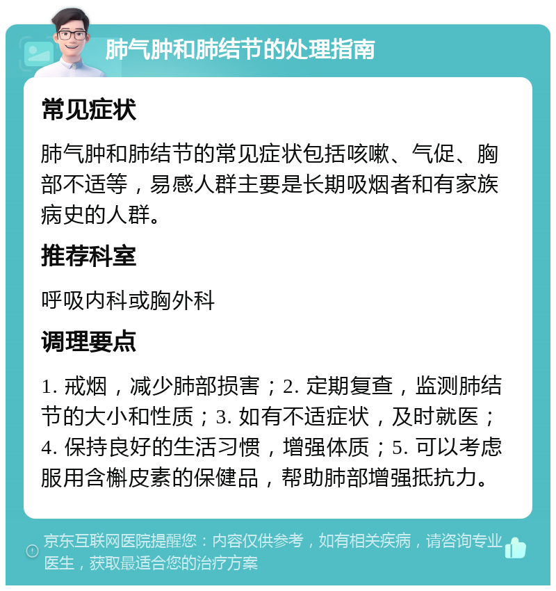 肺气肿和肺结节的处理指南 常见症状 肺气肿和肺结节的常见症状包括咳嗽、气促、胸部不适等，易感人群主要是长期吸烟者和有家族病史的人群。 推荐科室 呼吸内科或胸外科 调理要点 1. 戒烟，减少肺部损害；2. 定期复查，监测肺结节的大小和性质；3. 如有不适症状，及时就医；4. 保持良好的生活习惯，增强体质；5. 可以考虑服用含槲皮素的保健品，帮助肺部增强抵抗力。