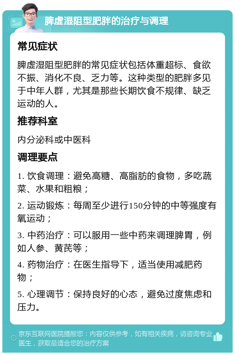 脾虚湿阻型肥胖的治疗与调理 常见症状 脾虚湿阻型肥胖的常见症状包括体重超标、食欲不振、消化不良、乏力等。这种类型的肥胖多见于中年人群，尤其是那些长期饮食不规律、缺乏运动的人。 推荐科室 内分泌科或中医科 调理要点 1. 饮食调理：避免高糖、高脂肪的食物，多吃蔬菜、水果和粗粮； 2. 运动锻炼：每周至少进行150分钟的中等强度有氧运动； 3. 中药治疗：可以服用一些中药来调理脾胃，例如人参、黄芪等； 4. 药物治疗：在医生指导下，适当使用减肥药物； 5. 心理调节：保持良好的心态，避免过度焦虑和压力。