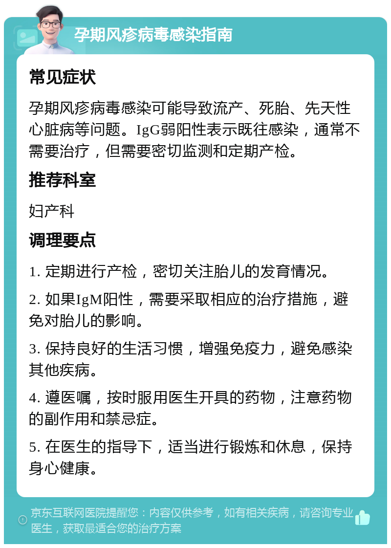 孕期风疹病毒感染指南 常见症状 孕期风疹病毒感染可能导致流产、死胎、先天性心脏病等问题。IgG弱阳性表示既往感染，通常不需要治疗，但需要密切监测和定期产检。 推荐科室 妇产科 调理要点 1. 定期进行产检，密切关注胎儿的发育情况。 2. 如果IgM阳性，需要采取相应的治疗措施，避免对胎儿的影响。 3. 保持良好的生活习惯，增强免疫力，避免感染其他疾病。 4. 遵医嘱，按时服用医生开具的药物，注意药物的副作用和禁忌症。 5. 在医生的指导下，适当进行锻炼和休息，保持身心健康。