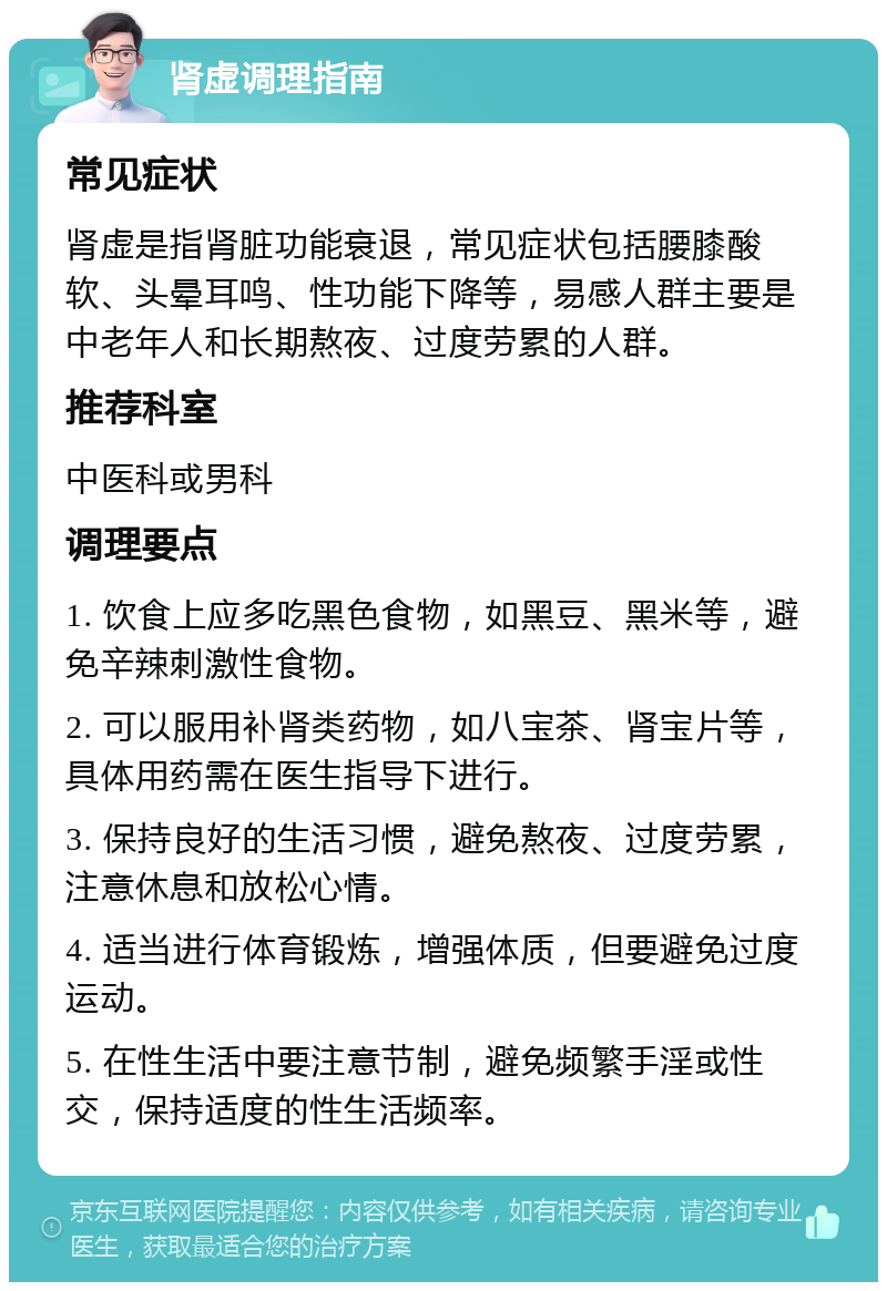 肾虚调理指南 常见症状 肾虚是指肾脏功能衰退，常见症状包括腰膝酸软、头晕耳鸣、性功能下降等，易感人群主要是中老年人和长期熬夜、过度劳累的人群。 推荐科室 中医科或男科 调理要点 1. 饮食上应多吃黑色食物，如黑豆、黑米等，避免辛辣刺激性食物。 2. 可以服用补肾类药物，如八宝茶、肾宝片等，具体用药需在医生指导下进行。 3. 保持良好的生活习惯，避免熬夜、过度劳累，注意休息和放松心情。 4. 适当进行体育锻炼，增强体质，但要避免过度运动。 5. 在性生活中要注意节制，避免频繁手淫或性交，保持适度的性生活频率。