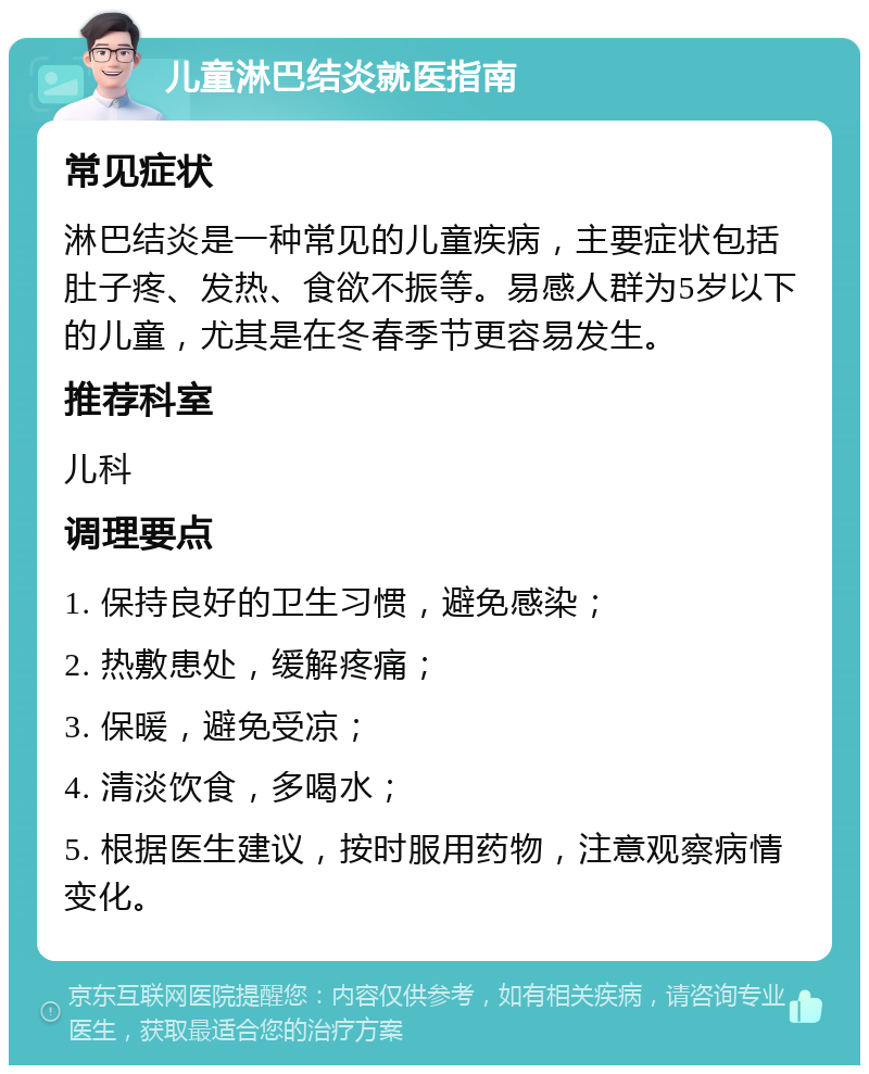 儿童淋巴结炎就医指南 常见症状 淋巴结炎是一种常见的儿童疾病，主要症状包括肚子疼、发热、食欲不振等。易感人群为5岁以下的儿童，尤其是在冬春季节更容易发生。 推荐科室 儿科 调理要点 1. 保持良好的卫生习惯，避免感染； 2. 热敷患处，缓解疼痛； 3. 保暖，避免受凉； 4. 清淡饮食，多喝水； 5. 根据医生建议，按时服用药物，注意观察病情变化。