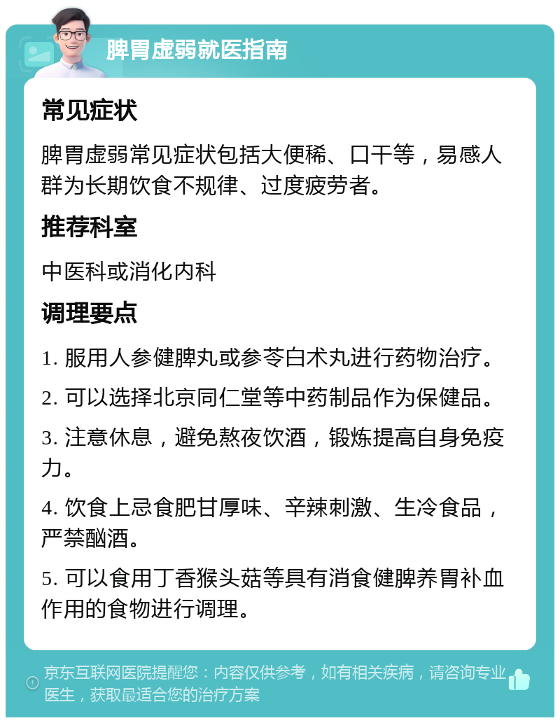 脾胃虚弱就医指南 常见症状 脾胃虚弱常见症状包括大便稀、口干等，易感人群为长期饮食不规律、过度疲劳者。 推荐科室 中医科或消化内科 调理要点 1. 服用人参健脾丸或参苓白术丸进行药物治疗。 2. 可以选择北京同仁堂等中药制品作为保健品。 3. 注意休息，避免熬夜饮酒，锻炼提高自身免疫力。 4. 饮食上忌食肥甘厚味、辛辣刺激、生冷食品，严禁酗酒。 5. 可以食用丁香猴头菇等具有消食健脾养胃补血作用的食物进行调理。