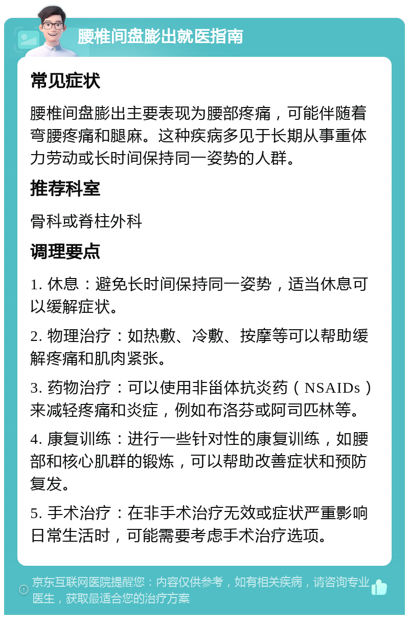 腰椎间盘膨出就医指南 常见症状 腰椎间盘膨出主要表现为腰部疼痛，可能伴随着弯腰疼痛和腿麻。这种疾病多见于长期从事重体力劳动或长时间保持同一姿势的人群。 推荐科室 骨科或脊柱外科 调理要点 1. 休息：避免长时间保持同一姿势，适当休息可以缓解症状。 2. 物理治疗：如热敷、冷敷、按摩等可以帮助缓解疼痛和肌肉紧张。 3. 药物治疗：可以使用非甾体抗炎药（NSAIDs）来减轻疼痛和炎症，例如布洛芬或阿司匹林等。 4. 康复训练：进行一些针对性的康复训练，如腰部和核心肌群的锻炼，可以帮助改善症状和预防复发。 5. 手术治疗：在非手术治疗无效或症状严重影响日常生活时，可能需要考虑手术治疗选项。