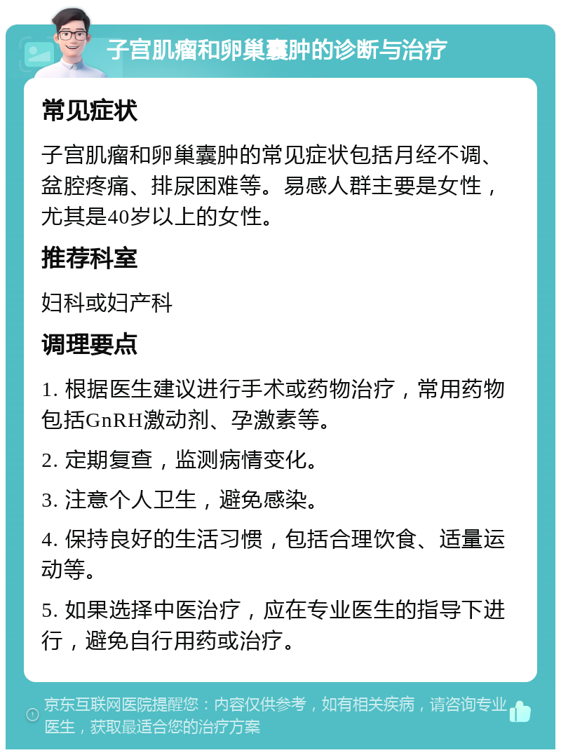 子宫肌瘤和卵巢囊肿的诊断与治疗 常见症状 子宫肌瘤和卵巢囊肿的常见症状包括月经不调、盆腔疼痛、排尿困难等。易感人群主要是女性，尤其是40岁以上的女性。 推荐科室 妇科或妇产科 调理要点 1. 根据医生建议进行手术或药物治疗，常用药物包括GnRH激动剂、孕激素等。 2. 定期复查，监测病情变化。 3. 注意个人卫生，避免感染。 4. 保持良好的生活习惯，包括合理饮食、适量运动等。 5. 如果选择中医治疗，应在专业医生的指导下进行，避免自行用药或治疗。