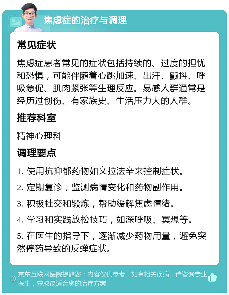 焦虑症的治疗与调理 常见症状 焦虑症患者常见的症状包括持续的、过度的担忧和恐惧，可能伴随着心跳加速、出汗、颤抖、呼吸急促、肌肉紧张等生理反应。易感人群通常是经历过创伤、有家族史、生活压力大的人群。 推荐科室 精神心理科 调理要点 1. 使用抗抑郁药物如文拉法辛来控制症状。 2. 定期复诊，监测病情变化和药物副作用。 3. 积极社交和锻炼，帮助缓解焦虑情绪。 4. 学习和实践放松技巧，如深呼吸、冥想等。 5. 在医生的指导下，逐渐减少药物用量，避免突然停药导致的反弹症状。