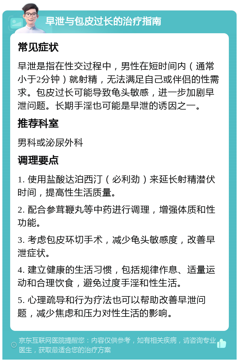 早泄与包皮过长的治疗指南 常见症状 早泄是指在性交过程中，男性在短时间内（通常小于2分钟）就射精，无法满足自己或伴侣的性需求。包皮过长可能导致龟头敏感，进一步加剧早泄问题。长期手淫也可能是早泄的诱因之一。 推荐科室 男科或泌尿外科 调理要点 1. 使用盐酸达泊西汀（必利劲）来延长射精潜伏时间，提高性生活质量。 2. 配合参茸鞭丸等中药进行调理，增强体质和性功能。 3. 考虑包皮环切手术，减少龟头敏感度，改善早泄症状。 4. 建立健康的生活习惯，包括规律作息、适量运动和合理饮食，避免过度手淫和性生活。 5. 心理疏导和行为疗法也可以帮助改善早泄问题，减少焦虑和压力对性生活的影响。