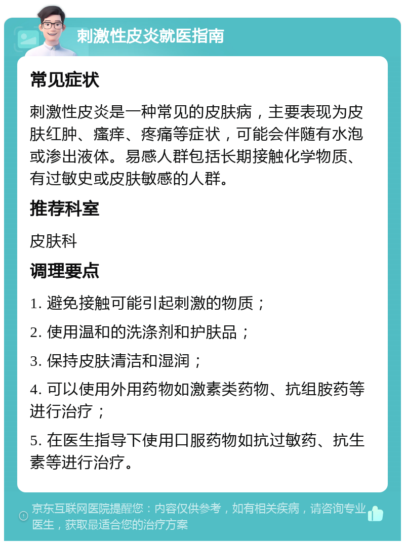 刺激性皮炎就医指南 常见症状 刺激性皮炎是一种常见的皮肤病，主要表现为皮肤红肿、瘙痒、疼痛等症状，可能会伴随有水泡或渗出液体。易感人群包括长期接触化学物质、有过敏史或皮肤敏感的人群。 推荐科室 皮肤科 调理要点 1. 避免接触可能引起刺激的物质； 2. 使用温和的洗涤剂和护肤品； 3. 保持皮肤清洁和湿润； 4. 可以使用外用药物如激素类药物、抗组胺药等进行治疗； 5. 在医生指导下使用口服药物如抗过敏药、抗生素等进行治疗。