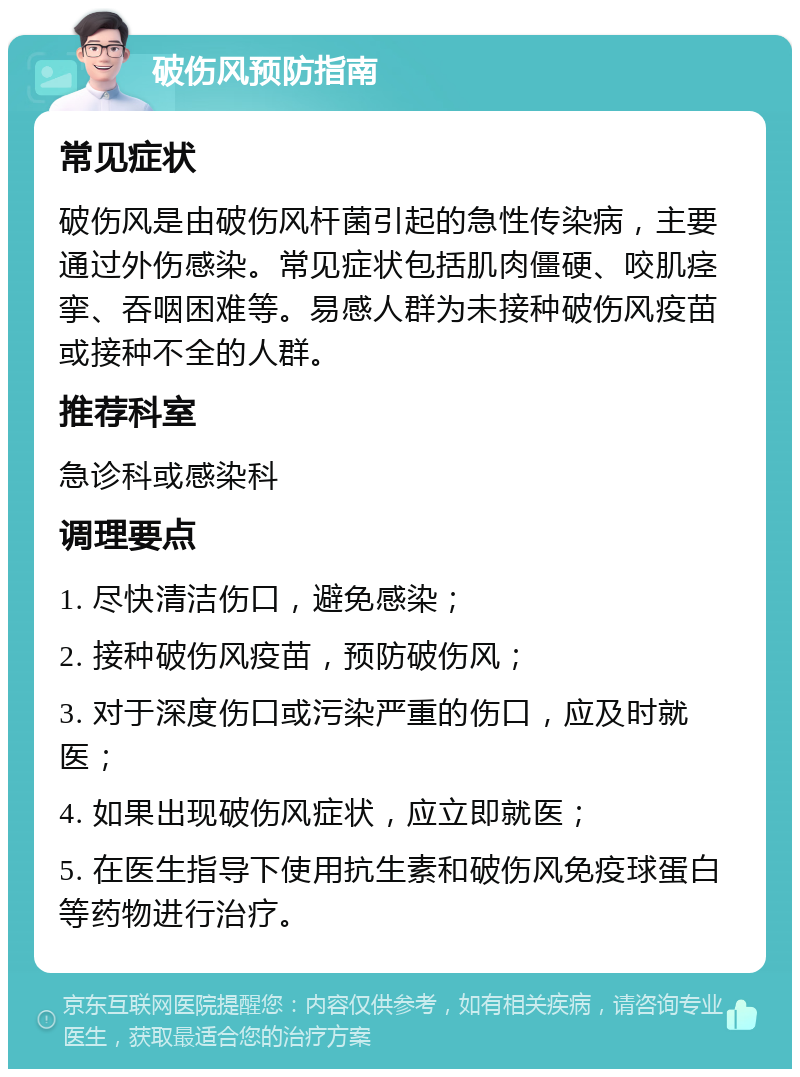 破伤风预防指南 常见症状 破伤风是由破伤风杆菌引起的急性传染病，主要通过外伤感染。常见症状包括肌肉僵硬、咬肌痉挛、吞咽困难等。易感人群为未接种破伤风疫苗或接种不全的人群。 推荐科室 急诊科或感染科 调理要点 1. 尽快清洁伤口，避免感染； 2. 接种破伤风疫苗，预防破伤风； 3. 对于深度伤口或污染严重的伤口，应及时就医； 4. 如果出现破伤风症状，应立即就医； 5. 在医生指导下使用抗生素和破伤风免疫球蛋白等药物进行治疗。