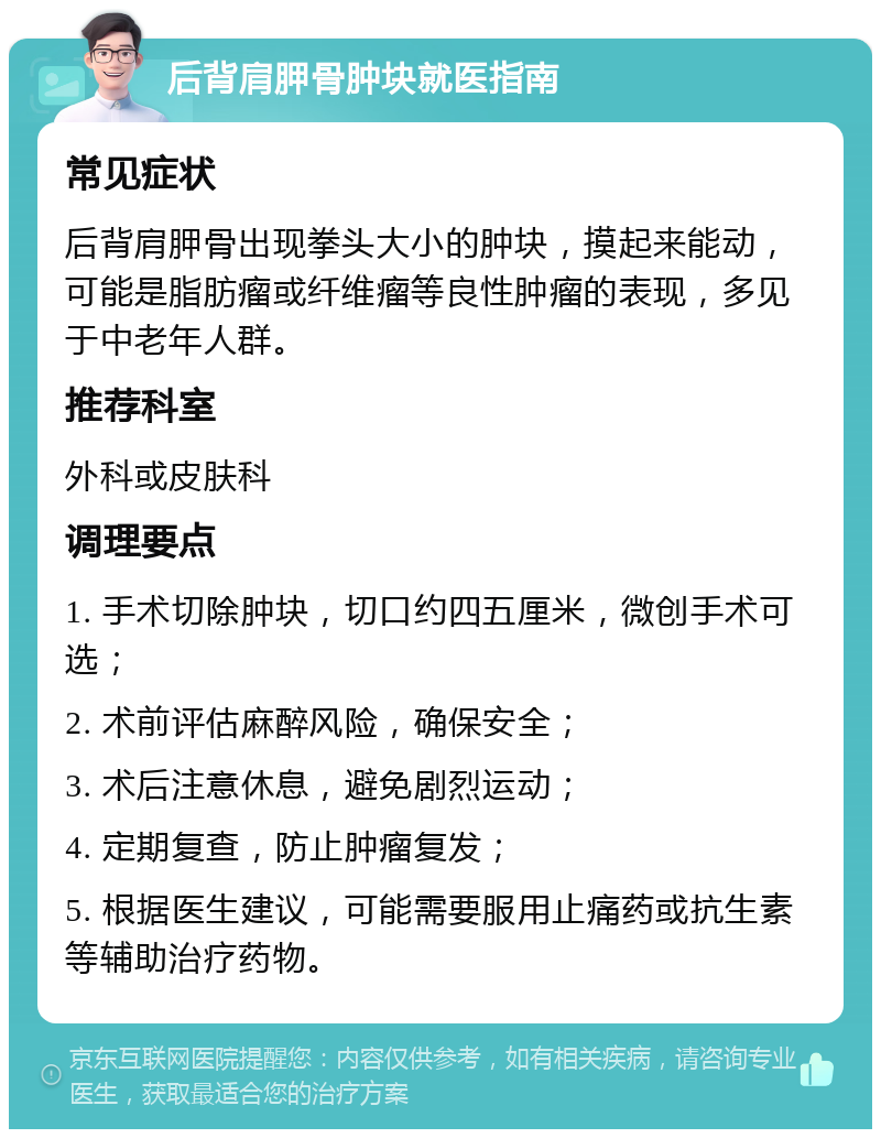 后背肩胛骨肿块就医指南 常见症状 后背肩胛骨出现拳头大小的肿块，摸起来能动，可能是脂肪瘤或纤维瘤等良性肿瘤的表现，多见于中老年人群。 推荐科室 外科或皮肤科 调理要点 1. 手术切除肿块，切口约四五厘米，微创手术可选； 2. 术前评估麻醉风险，确保安全； 3. 术后注意休息，避免剧烈运动； 4. 定期复查，防止肿瘤复发； 5. 根据医生建议，可能需要服用止痛药或抗生素等辅助治疗药物。