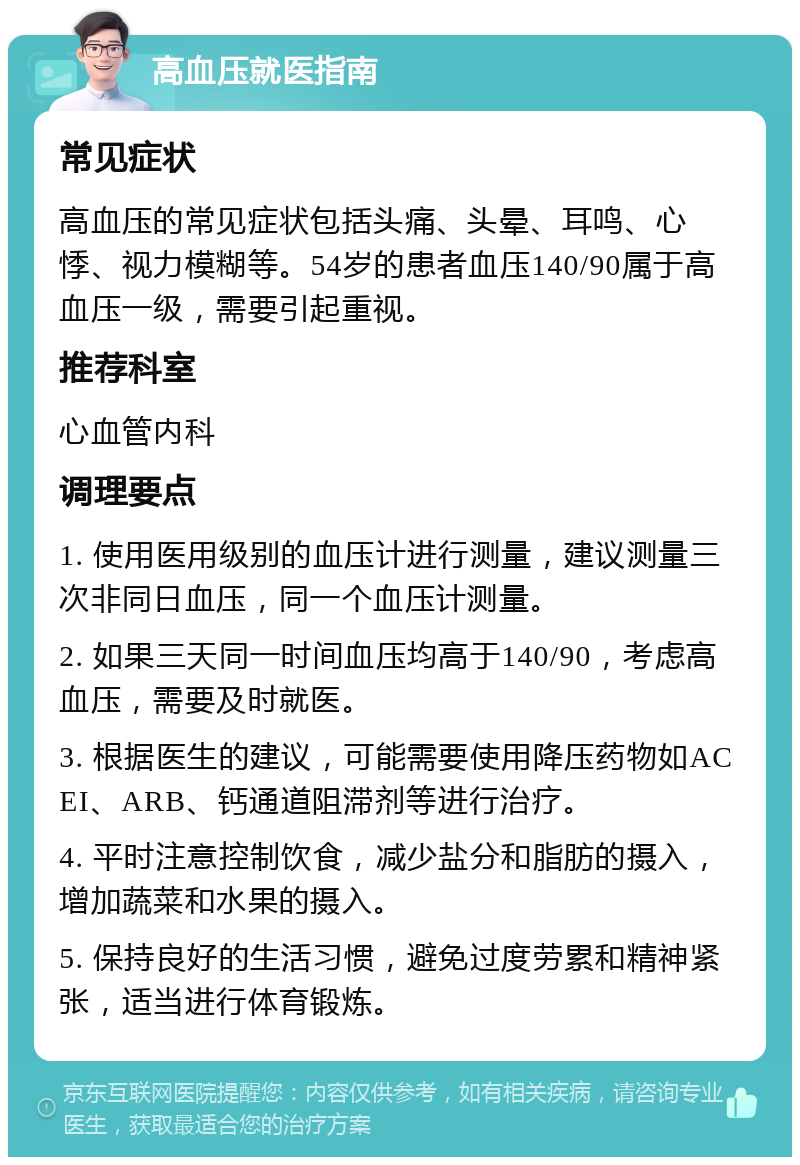 高血压就医指南 常见症状 高血压的常见症状包括头痛、头晕、耳鸣、心悸、视力模糊等。54岁的患者血压140/90属于高血压一级，需要引起重视。 推荐科室 心血管内科 调理要点 1. 使用医用级别的血压计进行测量，建议测量三次非同日血压，同一个血压计测量。 2. 如果三天同一时间血压均高于140/90，考虑高血压，需要及时就医。 3. 根据医生的建议，可能需要使用降压药物如ACEI、ARB、钙通道阻滞剂等进行治疗。 4. 平时注意控制饮食，减少盐分和脂肪的摄入，增加蔬菜和水果的摄入。 5. 保持良好的生活习惯，避免过度劳累和精神紧张，适当进行体育锻炼。